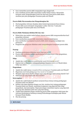 Modul Ajar Kurikulum Merdeka
Modul Ajar IPS SMP Fase D Kelas 8
 Guru memastikan peserta didik mengerjakan tugas dengan baik.
 Guru membantu peserta didik menemukan sumber belajar lainnya. Hal tersebut
bertujuan untuk mengembangkan kreativitas dan kerja sama peserta didik dalam
membuat peta jalur perdagangan Nusantara pada awal Masehi
Peserta Didik Merencanakan dan Mengembangkan Ide
 Hasil pengolahan informasi disajikan dalam bentuk laporan/poster/karya lainnya.
 Peserta didik secara kelompok mengerjakan Lembar Aktivitas 17 peta jalur
perdagangan Nusantara pada masa awal Masehi.
Peserta Didik Melakukan Refleksi Diri dan Aksi
 Dalam kelas atau melalui media berbasis internet peserta didik mengomunikasikan hasil
pengolahan informasi.
 Guru memfasilitasi peserta didik menemukan simpulan pembelajaran.
 Guru memberikan kesempatan ke peserta didik untuk mengajukan pendapat atau
pertanyaan.
 Penguatan dan pengayaan dilakukan untuk mengembangkan kompetensi peserta didik.
Penutup
 Penilaian pembelajaran dilakukan secara lisan atau tertulis.
 Peserta didik melakukan refleksi pembelajaran berkaitan dengan sikap, pengetahuan,
dan keterampilan.
Sikap
 Apakah aku sudah melakukan pembelajaran secara bertanggung jawab?
 Inspirasi dari pembelajaran tentang perdagangan Nusantara pada awal Masehi dalam
hidup saya adalah…
Pengetahuan:
 Apakah aku sudah mampu mengidentifikasi perdagangan Nusantara pada awal Masehi?
 Bagaimana awal mula perdagangan bisa masuk ke Nusantara?
 Mengapa angin muson disebut sebagai angin yang ditunggu untuk menuju daerah Cina?
 Hubungan apa yang terjadi pada masa tersebut?
Keterampilan :
 Apakah aku sudah berhasil membuat esai/poster/karya lainnya tentang perdagangan
Nusantara pada awal Masehi?
 Refleksi juga dapat dilakukan dengan cara lain, misalnya kuis tentang perdagangan
Nusantara pada awal Masehi, menuliskan kompetensi yang diperoleh baik sikap,
pengetahuan, dan keterampilan. Dapat pula dengan menuliskan inspirasi yang diperoleh
dan yang akan dilakukan pada masa yang akan datang.
 Tindak lanjut dilakukan dengan mendorong peserta didik mempelajari lebih lanjut dan
informasi pembelajaran berikutnya tentang Perkembangan Kehidupan pada Masear
Kerajaan Hindu Buddha..
 Doa dan penutup.
F. REFLEKSI
 