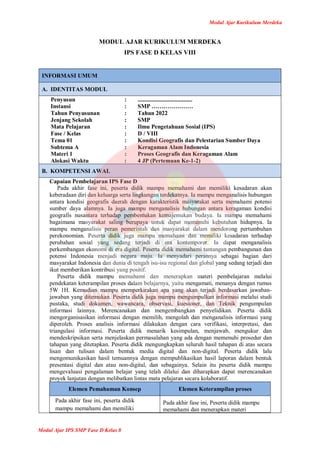 Modul Ajar Kurikulum Merdeka
Modul Ajar IPS SMP Fase D Kelas 8
MODUL AJAR KURIKULUM MERDEKA
IPS FASE D KELAS VIII
INFORMASI UMUM
A. IDENTITAS MODUL
Penyusun
Instansi
Tahun Penyusunan
Jenjang Sekolah
Mata Pelajaran
Fase / Kelas
Tema 01
Subtema A
Materi 1
Alokasi Waktu
:
:
:
:
:
:
:
:
:
:
.....................................
SMP …………………
Tahun 2022
SMP
Ilmu Pengetahuan Sosial (IPS)
D / VIII
Kondisi Geografis dan Pelestarian Sumber Daya
Keragaman Alam Indonesia
Proses Geografis dan Keragaman Alam
4 JP (Pertemuan Ke-1-2)
B. KOMPETENSI AWAL
Capaian Pembelajaran IPS Fase D
Pada akhir fase ini, peserta didik mampu memahami dan memiliki kesadaran akan
keberadaan diri dan keluarga serta lingkungan terdekatnya. Ia mampu menganalisis hubungan
antara kondisi geografis daerah dengan karakteristik masyarakat serta memahami potensi
sumber daya alamnya. Ia juga mampu menganalisis hubungan antara keragaman kondisi
geografis nusantara terhadap pembentukan kemajemukan budaya. Ia mampu memahami
bagaimana masyarakat saling berupaya untuk dapat memenuhi kebutuhan hidupnya. Ia
mampu menganalisis peran pemerintah dan masyarakat dalam mendorong pertumbuhan
perekonomian. Peserta didik juga mampu memahami dan memiliki kesadaran terhadap
perubahan sosial yang sedang terjadi di era kontemporer. Ia dapat menganalisis
perkembangan ekonomi di era digital. Peserta didik memahami tantangan pembangunan dan
potensi Indonesia menjadi negara maju. Ia menyadari perannya sebagai bagian dari
masyarakat Indonesia dan dunia di tengah isu-isu regional dan global yang sedang terjadi dan
ikut memberikan kontribusi yang positif.
Peserta didik mampu memahami dan menerapkan materi pembelajaran melalui
pendekatan keterampilan proses dalam belajarnya, yaitu mengamati, menanya dengan rumus
5W 1H. Kemudian mampu memperkirakan apa yang akan terjadi berdasarkan jawaban-
jawaban yang ditemukan. Peserta didik juga mampu mengumpulkan informasi melalui studi
pustaka, studi dokumen, wawancara, observasi, kuesioner, dan Teknik pengumpulan
informasi lainnya. Merencanakan dan mengembangkan penyelidikan. Peserta didik
mengorganisasikan informasi dengan memilih, mengolah dan menganalisis informasi yang
diperoleh. Proses analisis informasi dilakukan dengan cara verifikasi, interpretasi, dan
triangulasi informasi. Peserta didik menarik kesimpulan, menjawab, mengukur dan
mendeskripsikan serta menjelaskan permasalahan yang ada dengan memenuhi prosedur dan
tahapan yang ditetapkan. Peserta didik mengungkapkan seluruh hasil tahapan di atas secara
lisan dan tulisan dalam bentuk media digital dan non-digital. Peserta didik lalu
mengomunikasikan hasil temuannya dengan mempublikasikan hasil laporan dalam bentuk
presentasi digital dan atau non-digital, dan sebagainya. Selain itu peserta didik mampu
mengevaluasi pengalaman belajar yang telah dilalui dan diharapkan dapat merencanakan
proyek lanjutan dengan melibatkan lintas mata pelajaran secara kolaboratif.
Elemen Pemahaman Konsep Elemen Keterampilan proses
Pada akhir fase ini, peserta didik
mampu memahami dan memiliki
Pada akhir fase ini, Peserta didik mampu
memahami dan menerapkan materi
 