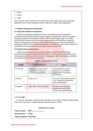 Modul Ajar Kurikulum Merdeka
Modul Ajar IPS SMP Fase D Kelas 8
2 = jarang
3 = sering
4 = selalu
Pada dasarnya teknik penilaian diri ini tidak hanya untuk aspek sikap, tetapi juga dapat
digunakan untuk menilai kompetensi dalam aspek kete rampilan dan pengetahuan.
2. Penilaian Kompetensi Pengetahuan
a) Pengertian Penilaian Pengetahuan
Penilaian pengetahuan merupakan penilaian yang dilakukan untuk mengetahui
kemampuan peserta didik berkaitan dengan penguasaan pengetahuan faktual, konseptual,
maupun prosedural serta kecakapan berpikir tingkat rendah hingga tinggi. Guru dapat
memilih teknik penilaian yang disesuaikan dengan karakteristik kompetensi yang akan
dinilai. Penilaian diawali dengan perencanaan pada saat menyusun rencana pelaksanaan
pembelajaran (RPP). Hasil penilaian pengetahuan yang dilakukan selama dan setelah proses
pembelajaran dinyatakan dalam bentuk angka dengan rentang 0-100.
b) Teknik Penilaian Pengetahuan
Teknik penilaian pengetahuan yang akan digunakan dapat disesuaikan dengan
karakteristik masing-masing Kmpetensi Dasar (KD). Teknik penilaian pengetahuan yang
sering digunakan yaitu tes tertulis, tes lisan, dan penugasan. Berikut merupakan penjabaran
dari berbagai teknik penilaian pengetahuan.
Teknik Penilaian Pengetahuan
Teknik Bentuk Instrumen Tujuan
Tes tertulis Pilihan ganda, benar-salah,
menjodohkan, isian atau
melengkapi, dan uraian.
Mengetahui kemampuan
penguasaan pengetahuan
peserta didik dalam proses
pembelajaran.
Tes lisan Tanya jawab Mengetahui pemahaman peserta
didik sebagai dasar perbaikan
proses pembelajaran
Penugasan Tugas individu dan kelompok Memfasilitasi penguasaan
pengetahuan peserta didik
selama proses pembelajaran.
1. Tes Tertulis
Tes tertulis merupakan soal dan jawaban disajikan secara tertulis, misalnya pilihan ganda,
benar-salah, dan uraian. Langkah-langkah pengembangan tes tertulis:
Kisi-kisi Tes Tertulis
Nama Sekolah : SMP .............................
Kelas/Semester : VIII/I
Tahun Pelajaran : 2022/2023
 