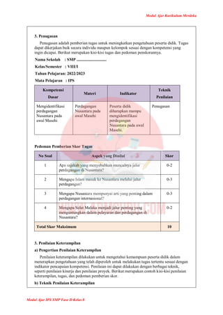 Modul Ajar Kurikulum Merdeka
Modul Ajar IPS SMP Fase D Kelas 8
3. Penugasan
Penugasan adalah pemberian tugas untuk meningkatkan pengetahuan peserta didik. Tugas
dapat dikerjakan baik secara individu maupun kelompok sesuai dengan kompetensi yang
ingin dicapai. Berikut merupakan kisi-kisi tugas dan pedoman penskorannya.
Nama Sekolah : SMP .............................
Kelas/Semester : VIII/I
Tahun Pelajaran: 2022/2023
Mata Pelajaran : IPS
Kompetensi
Dasar
Materi Indikator
Teknik
Penilaian
Mengidentifikasi
perdagangan
Nusantara pada
awal Masehi
Perdagangan
Nusantara pada
awal Masehi
Peserta didik
diharapkan mampu
mengidentifikasi
perdagangan
Nusantara pada awal
Masehi.
Penugasan
Pedoman Pemberian Skor Tugas
No Soal Aspek yang Dinilai Skor
1 Apa sajakah yang menyebabkan munculnya jalur
perdagangan di Nusantara?
0-2
2 Mengapa Islam masuk ke Nusantara melalui jalur
perdagangan?
0-3
3 Mengapa Nusantara mempunyai arti yang penting dalam
perdagangan internasional?
0-3
4 Mengapa Selat Malaka menjadi jalur penting yang
menguntungkan dalam pelayaran dan perdagangan di
Nusantara?
0-2
Total Skor Maksimum 10
3. Penilaian Keterampilan
a) Pengertian Penilaian Keterampilan
Penilaian keterampilan dilakukan untuk mengetahui kemampuan peserta didik dalam
menerapkan pengetahuan yang telah diperoleh untuk melakukan tugas tertentu sesuai dengan
indikator pencapaian kompetensi. Penilaian ini dapat dilakukan dengan berbagai teknik,
seperti penilaian kinerja dan penilaian proyek. Berikut merupakan contoh kisi-kisi penilaian
keterampilan, tugas, dan pedoman pemberian skor.
b) Teknik Penilaian Keterampilan
 