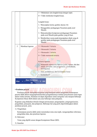 Modul Ajar Kurikulum Merdeka
Modul Ajar IPS SMP Fase D Kelas 8
1 = Melakukan satu langkah kerja dengan tepat.
0 = Tidak melakukan langkah kerja.
Langkah kerja:
1. Menyiapkan kertas gambar ukuran A4.
2. Menggambar perdagangan Nusantara pada awal
Masehi.
3. Mencantumkan komponen perdagangan Nusantara
pada awal Masehi pada gambar yang di buat.
4. Memberikan warna pada kenampakan objek yang di
gambar pada perdagangan Nusantara pada awal
Masehi.
3 Membuat laporan 3 = Memenuhi 3 kriteria
2 = Memenuhi 2 kriteria
1 = Memenuhi 1 kriteria
0 = Tidak memenuhi kriteria
Kriteria laporan:
1. Memenuhi sistematika laporan (judul, tujuan, alat dan
bahan, prosedur, data pengamatan, pembahasan,
kesimpulan)
2. Data, pembahasan, dan kesimpulan benar
3. Komunikatif
• Penilaian proyek
Penilaian proyek merupakan kegiatan yang bertujuan untuk mengetahui kemampuan
peserta didik dalam mengimplementasikan pengetahuannya melalui penyelesaian suatu tugas
dalam waktu tertentu. Penilaian ini dapat digunakan untuk mengukur satu maupun beberapa
Kompetensi Dasar (KD) dalam satu atau beberapa mata pelajaran.
Kegiatan yang dilakukan dimulai dengan perencanaan, pengumpulan, pengorganisasian,
pengolahan, penyajian, dan pelaporan. Beberapa hal yang perlu dipertimbangkan dalam
penilaian proyek, yaitu:
1) Pengelolaan
Kemampuan peserta didik untuk menentukan tema atau topik, mengumpulkan informasi,
pengolahan data, dan penulisan laporan.
2) Relevansi
Tema yang dipilih sesuai dengan Kompetensi Dasar (KD).
3) Keaslian
 