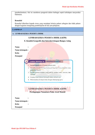 Modul Ajar Kurikulum Merdeka
Modul Ajar IPS SMP Fase D Kelas 8
(pemberhentian). Hal ini membawa pengaruh dalam berbagai aspek kehidupan masyarakat
Indonesia.
Remedial
Remedial diberikan kepada siswa yang mendapat kriteria paham sebagian dan tidak paham
dengan kegiatan mengulang pembelajaran di luar jam pelajaran.
LAMPIRAN
A. LEMBAR KERJA PESERTA DIDIK
LEMBAR KERJA PESERTA DIDIK (LKPD)
E. Kondisi Geografis dan Interaksi dengan Bangsa Asing
Nama :
Nama kelompok :
Kelas :
Petunjuk!
LEMBAR KERJA PESERTA DIDIK (LKPD)
Perdagangan Nusantara Pada Awal Masehi
Nama :
Nama kelompok :
Kelas :
Petunjuk!
 