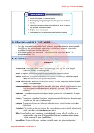 Modul Ajar Kurikulum Merdeka
Modul Ajar IPS SMP Fase D Kelas 8
B. BAHAN BACAAN GURU & PESERTA DIDIK
 Guru dan peserta didik mencari berbagai informasi tentang Perdagangan Nusantara pada
Awal Masehi dari berbagai media atau website resmi dibawa nauangan kementerian
pendidikan, kebudayaan, riset dan teknologi.
 Buku Panduan Guru dan Siswa Ilmu Pengetahuan Sosial untuk SMP Kelas VIII :
Kemendikbudristek 2021.
C. GLOSARIUM
Glosarium
adat istiadat: Himpunan kaidah-kaidah sosial yang sejak lama ada dan telah menjadi
kebiasaan (tradisi) dalam masyarakat.
benua: Hamparan daratan yang sangat luas yang berada di permukaan bumi.
budaya: Suatu cara hidup yang berkembang dan dimiliki Bersama oleh sebuah kelompok
orang dan diwariskan dari generasi ke generasi.
cuaca: Keadaan udara pada saat tertentu dan di wilayah tertentu yang relatif sempit dan pada
jangka waktu yan singkat.
dinamika penduduk: Perubahan jumlah penduduk pada suatu wilayah yang disebabkan oleh
tiga faktor yaitu, kelahiran (natalitas), kematian (mortalitas), dan perpindahan
(migrasi).
diplomasi: Urusan kepentingan sebuah negara dengan perantaraan wakil-wakilnya di negara
lain.
eksogen: Tenaga yang berasal dari luar bumi, artinya tenaga luar berhubungan dengan tenaga
yang berasal dari atas permukaan bumi.
endogen: Tenaga yang berasal dari dalam perut bumi sehingga mengakibatkan pergerakan
kulit bumi.
globalisasi: Terbentuknya sistem organisasi dan komunikasi antarmasyarakat di seluruh dunia
untuk mengikuti sistem dan kaidah yang sama
iklim: Rerata keadaan udara atau cuaca yang terjadi pada rentang wilayah yang luas serta
rentang waktu yang lama. Wilayah tersebut bisa satu benua atau negara dengan
waktu, misalnya 10 tahun atau 20 tahun.
imperialism : Sistem politik yang bertujuan menjajah negara lain untuk mendapatkan
 