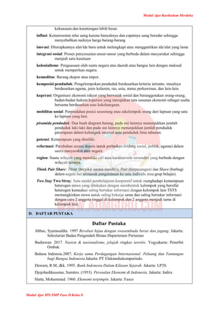 Modul Ajar Kurikulum Merdeka
Modul Ajar IPS SMP Fase D Kelas 8
kekuasaan dan keuntungan lebih besar.
inflasi: Kemerosotan nilai uang karena banyaknya dan cepatnya uang beredar sehingga
menyebabkan naiknya harga barang-barang
inovasi: Diterapkannya alat/ide baru untuk melengkapi atau menggantikan ide/alat yang lama
integrasi sosial: Proses penyesuaian unsur-unsur yang berbeda dalam masyarakat sehingga
menjadi satu kesatuan
kolonialisme: Penguasaan oleh suatu negara atas daerah atau bangsa lain dengan maksud
untuk memperluas negara.
komoditas: Barang ekspor atau impor.
komposisi penduduk: Pengelompokan penduduk berdasarkan kriteria tertentu. misalnya
berdasarkan agama, jenis kelamin, ras, usia, status perkawinan, dan lain-lain.
koperasi: Organisasi ekonomi rakyat yang berwatak sosial dan beranggotakan orang-orang,
badan-badan hukum koperasi yang merupakan tata susunan ekonomi sebagai usaha
bersama berdasarkan asas kekeluargaan.
mobilitas sosial: Perpindahan posisi seseorang atau sekelompok orang dari lapisan yang satu
ke lapisan yang lain.
piramida penduduk: Dua buah diagram batang, pada sisi lainnya menunjukkan jumlah
penduduk laki-laki dan pada sisi lainnya menunjukkan jumlah penduduk
perempuan dalam kelompok interval usia penduduk lima tahunan.
potensi: Kemampuan yang dimiliki.
reformasi: Perubahan secara drastis untuk perbaikan (bidang sosial, politik, agama) dalam
suatu masyarakat atau negara.
region: Suatu wilayah yang memiliki ciri atau karakteristik tersendiri yang berbeda dengan
wilayah lainnya.
Think Pair Share: Think (berpikir secara mandiri), Pair (berpasangan) dan Share (berbagi
dalam segala hal termasuk pengetahuan ke satu individu atau grup belajar).
Two Stay Two Stray: Satu model pembelajaran kooperatif untuk menghadapi kemampuan
heterogen siswa yang dilakukan dengan membentuk kelompok yang bersifat
heterogen kemudian saling bertukar informasi dengan kelompok lain TSTS
memungkinkan siswa untuk saling bekerja sama dan saling bertukar informasi
dengan cara 2 anggota tinggal di kelompok dan 2 anggota menjadi tamu di
kelompok lain.
D. DAFTAR PUSTAKA
Daftar Pustaka
Abbas, Syamsuddin. 1997 Revolusi hijau dengan swasembada beras dan jagung. Jakarta:
Sekretariat Badan Pengendali Bimas Departemen Pertanian
Budiawan. 2017. Nasion & nasionalisme, jelajah ringkas teoritis. Yogyakarta: Penerbit
Ombak.
Bahasa Indonsia.2007. Kerja sama Perdagangan Internasional: Peluang dan Tantangan
bagi Bangsa Indonesia.Jakarta: PT Elekmediakomputindo.
Dawam, R.M, dkk. 1995. Bank Indonesia Dalam Kilasan Sejarah. Jakarta: LP3S.
Djojohadikusumo, Sumitro. (1953). Persoalan Ekonomi di Indonesia. Jakarta: Indira
Hatta, Mohammad. 1960. Ekonomi terpimpin. Jakarta: Fasco
 