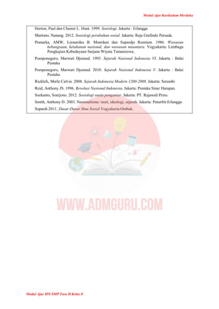 Modul Ajar Kurikulum Merdeka
Modul Ajar IPS SMP Fase D Kelas 8
Horton, Paul dan Chester L. Hunt. 1999. Sosiologi. Jakarta : Erlangga
Martono, Nanang. 2012. Sosiologi perubahan sosial. Jakarta: Raja Grafindo Persada.
Pranarka, AMW, Leonardus B. Moerdani dan Supardjo Roestam. 1986. Wawasan
kebangsaan, ketahanan nasional, dan wawasan nusantara. Yogyakarta: Lembaga
Pengkajian Kebudayaan Sarjana Wiyata Tamansiswa.
Poesponegoro, Marwati Djoened. 1993. Sejarah Nasional Indonesia VI. Jakarta : Balai
Pustaka
Poesponegoro, Marwati Djoened. 2010. Sejarah Nasional Indonesia V. Jakarta : Balai
Pustaka
Ricklefs, Merle Calvin. 2008. Sejarah Indonesia Modern 1200-2008. Jakarta: Serambi
Reid, Anthony JS. 1996. Revolusi Nasional Indonesia. Jakarta: Pustaka Sinar Harapan.
Soekanto, Soerjono. 2012. Sosiologi suatu pengantar. Jakarta: PT. Rajawali Press.
Smith, Anthony D. 2003. Nasionalisme: teori, ideologi, sejarah. Jakarta: Penerbit Erlangga.
Supardi.2011. Dasar-Dasar Ilmu Sosial.Yogyakarta:Ombak.
 