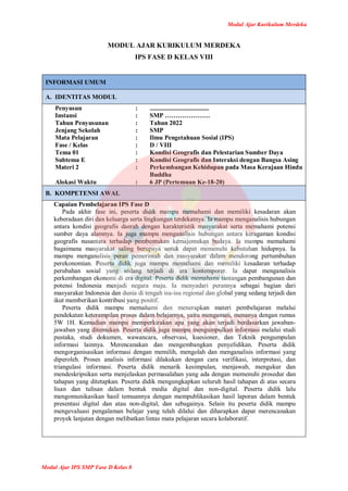 Modul Ajar Kurikulum Merdeka
Modul Ajar IPS SMP Fase D Kelas 8
MODUL AJAR KURIKULUM MERDEKA
IPS FASE D KELAS VIII
INFORMASI UMUM
A. IDENTITAS MODUL
Penyusun
Instansi
Tahun Penyusunan
Jenjang Sekolah
Mata Pelajaran
Fase / Kelas
Tema 01
Subtema E
Materi 2
Alokasi Waktu
:
:
:
:
:
:
:
:
:
:
.....................................
SMP …………………
Tahun 2022
SMP
Ilmu Pengetahuan Sosial (IPS)
D / VIII
Kondisi Geografis dan Pelestarian Sumber Daya
Kondisi Geografis dan Interaksi dengan Bangsa Asing
Perkembangan Kehidupan pada Masa Kerajaan Hindu
Buddha
6 JP (Pertemuan Ke-18-20)
B. KOMPETENSI AWAL
Capaian Pembelajaran IPS Fase D
Pada akhir fase ini, peserta didik mampu memahami dan memiliki kesadaran akan
keberadaan diri dan keluarga serta lingkungan terdekatnya. Ia mampu menganalisis hubungan
antara kondisi geografis daerah dengan karakteristik masyarakat serta memahami potensi
sumber daya alamnya. Ia juga mampu menganalisis hubungan antara keragaman kondisi
geografis nusantara terhadap pembentukan kemajemukan budaya. Ia mampu memahami
bagaimana masyarakat saling berupaya untuk dapat memenuhi kebutuhan hidupnya. Ia
mampu menganalisis peran pemerintah dan masyarakat dalam mendorong pertumbuhan
perekonomian. Peserta didik juga mampu memahami dan memiliki kesadaran terhadap
perubahan sosial yang sedang terjadi di era kontemporer. Ia dapat menganalisis
perkembangan ekonomi di era digital. Peserta didik memahami tantangan pembangunan dan
potensi Indonesia menjadi negara maju. Ia menyadari perannya sebagai bagian dari
masyarakat Indonesia dan dunia di tengah isu-isu regional dan global yang sedang terjadi dan
ikut memberikan kontribusi yang positif.
Peserta didik mampu memahami dan menerapkan materi pembelajaran melalui
pendekatan keterampilan proses dalam belajarnya, yaitu mengamati, menanya dengan rumus
5W 1H. Kemudian mampu memperkirakan apa yang akan terjadi berdasarkan jawaban-
jawaban yang ditemukan. Peserta didik juga mampu mengumpulkan informasi melalui studi
pustaka, studi dokumen, wawancara, observasi, kuesioner, dan Teknik pengumpulan
informasi lainnya. Merencanakan dan mengembangkan penyelidikan. Peserta didik
mengorganisasikan informasi dengan memilih, mengolah dan menganalisis informasi yang
diperoleh. Proses analisis informasi dilakukan dengan cara verifikasi, interpretasi, dan
triangulasi informasi. Peserta didik menarik kesimpulan, menjawab, mengukur dan
mendeskripsikan serta menjelaskan permasalahan yang ada dengan memenuhi prosedur dan
tahapan yang ditetapkan. Peserta didik mengungkapkan seluruh hasil tahapan di atas secara
lisan dan tulisan dalam bentuk media digital dan non-digital. Peserta didik lalu
mengomunikasikan hasil temuannya dengan mempublikasikan hasil laporan dalam bentuk
presentasi digital dan atau non-digital, dan sebagainya. Selain itu peserta didik mampu
mengevaluasi pengalaman belajar yang telah dilalui dan diharapkan dapat merencanakan
proyek lanjutan dengan melibatkan lintas mata pelajaran secara kolaboratif.
 