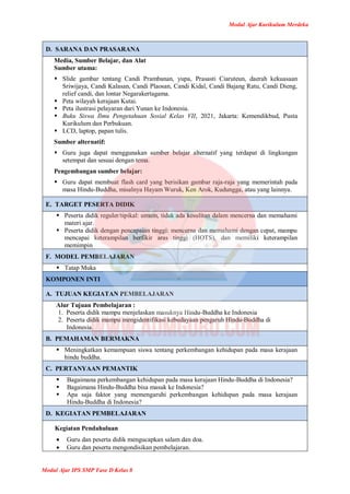 Modul Ajar Kurikulum Merdeka
Modul Ajar IPS SMP Fase D Kelas 8
D. SARANA DAN PRASARANA
Media, Sumber Belajar, dan Alat
Sumber utama:
 Slide gambar tentang Candi Prambanan, yupa, Prasasti Ciaruteun, daerah kekuasaan
Sriwijaya, Candi Kalasan, Candi Plaosan, Candi Kidal, Candi Bajang Ratu, Candi Dieng,
relief candi, dan lontar Negarakertagama.
 Peta wilayah kerajaan Kutai.
 Peta ilustrasi pelayaran dari Yunan ke Indonesia.
 Buku Siswa Ilmu Pengetahuan Sosial Kelas VII, 2021, Jakarta: Kemendikbud, Pusta
Kurikulum dan Perbukuan.
 LCD, laptop, papan tulis.
Sumber alternatif:
 Guru juga dapat menggunakan sumber belajar alternatif yang terdapat di lingkungan
setempat dan sesuai dengan tema.
Pengembangan sumber belajar:
 Guru dapat membuat flash card yang berisikan gambar raja-raja yang memerintah pada
masa Hindu-Buddha, misalnya Hayam Wuruk, Ken Arok, Kudungga, atau yang lainnya.
E. TARGET PESERTA DIDIK
 Peserta didik reguler/tipikal: umum, tidak ada kesulitan dalam mencerna dan memahami
materi ajar.
 Peserta didik dengan pencapaian tinggi: mencerna dan memahami dengan cepat, mampu
mencapai keterampilan berfikir aras tinggi (HOTS), dan memiliki keterampilan
memimpin
F. MODEL PEMBELAJARAN
 Tatap Muka
KOMPONEN INTI
A. TUJUAN KEGIATAN PEMBELAJARAN
Alur Tujuan Pembelajaran :
1. Peserta didik mampu menjelaskan masuknya Hindu-Buddha ke Indonesia
2. Peserta didik mampu mengidentifikasi kebudayaan pengaruh Hindu-Buddha di
Indonesia.
B. PEMAHAMAN BERMAKNA
 Meningkatkan kemampuan siswa tentang perkembangan kehidupan pada masa kerajaan
hindu buddha.
C. PERTANYAAN PEMANTIK
 Bagaimana perkembangan kehidupan pada masa kerajaan Hindu-Buddha di Indonesia?
 Bagaimana Hindu-Buddha bisa masuk ke Indonesia?
 Apa saja faktor yang memengaruhi perkembangan kehidupan pada masa kerajaan
Hindu-Buddha di Indonesia?
D. KEGIATAN PEMBELAJARAN
Kegiatan Pendahuluan
 Guru dan peserta didik mengucapkan salam dan doa.
 Guru dan peserta mengondisikan pembelajaran.
 