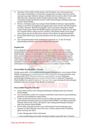 Modul Ajar Kurikulum Merdeka
Modul Ajar IPS SMP Fase D Kelas 8
 Apersepsi: Peserta didik melihat gambar candi Borobudur atau candi yang lainnya.
Guru dapat menambahkan variasi gambar menggunakan tayangan video dari internet.
Apersepsi juga dapat dilakukan dengan melibatkan aktivitas peserta didik. Peserta didik
difasilitasi guru mengaitkan gambar dengan kegiatan belajar sebelumnya. Guru
melanjutkan dengan memberikan motivasi terkait perkembangan kehidupan pada masa
kerajaan Hindu-Buddha.
 Motivasi: Kehidupan pada masa kerajaan Hindu-Buddha di Indonesia dapat dijadikan
sebagai acuan bahwa peninggalan-peninggalan pada zaman tersebut memiliki pengaruh
tersendiri. Misalnya, dalam hal peninggalan candi yang dulunya digunakan sebagai
tempat ibadah agama Hindu dan Buddha kepada yang maha kuasa. Maka dari itu, dapat
kita simpulkan bahwa sebagai manusia sebaiknya menjalankan ibadah sesuai dengan
ajaran agama masing-masing karena sejatinya semua agama mengajarkan kebaikan.
 Peserta didik dibantu guru menyimak gambaran tema dan tujuan pembelajaran dalam
tema 01.
 Guru menginformasikan tujuan pembelajaran pertemuan 18, 19, dan 20 tentang
perkembangan kehidupan pada masa kerajaan Hindu-Buddha
Kegiatan Inti
Guru menjelaskan tentang petunjuk kerja dan tugas dari Lembar Aktivitas 18 untuk
mengidentifikasi bukti-bukti masuknya perkembangan kehidupan pada masa kerajaan
Hindu-Buddha. Kegiatan ini dimaksudkan untuk memberikan pengalaman peserta didik
bahwa perkembangan masyarakat pada zaman Hindu-Buddha memang mempengaruhi
kebudayaan sampai saat ini. Proses tukar menukar hasil diskusi dapat dilakukan dalam
waktu singkat, kemudian guru melakukan tanya jawab dengan peserta didik terkait hasil
identifikasi. Secara interaktif guru mengaitkan hasil identifikasi dengan orientasi
pembelajaran tentang perkembangan kehidupan pada masa kerajaan Hindu-Buddha.
Peserta Didik Mengidentifikasi Masalah
Setelah peserta didik mengidentifikasi perkembangan kehidupan pada masa kerajaan Hindu-
Buddha, selanjutnya guru mendorong peserta didik mengajukan berbagai pertanyaan yang
mengarah pada HOTS. Beberapa pertanyaan yang diajukan, misalnya: Bagaimana
perkembangan kehidupan pada masa kerajaan Hindu-Buddha di Indonesia? Bagaimana
Hindu-Buddha bisa masuk ke Indonesia? Apa saja faktor yang memengaruhi perkembangan
kehidupan pada masa kerajaan Hindu-Buddha di Indonesia?
Peserta Didik Mengelola Informasi
 Peserta didik membaca teks tentang perkembangan kehidupan pada masa kerajaan
Hindu-Buddha.
 Guru memfasilitasi sumber lain misalnya memberikan tautan internet yang mendukung
penjelasan dan pendalaman sumber belajar.
 Untuk memperoleh informasi lebih luas peserta didik juga dapat melakukan browsing
perkembangan kehidupan pada masa kerajaan Hindu-Buddha. Guru dapat memberikan
beberapa tautan berita, tulisan, dan laporan video tentang perkembangan kehidupan
pada masa kerajaan Hindu-Buddha.
 Peserta didik mengolah informasi secara berkelompok di bawah bimbingan guru.
Kegiatan ini dapat dilakukan secara bervariasi, misalnya dengan diskusi kelompok,
jigsaw learning, dan inkuiri.
Contoh: Menggunakan Diskusi Kelompok
1. Guru membimbing peserta didik membagi kelompok yang terdiri dari 4-5 peserta
 