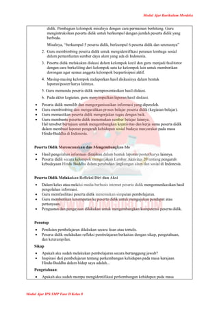 Modul Ajar Kurikulum Merdeka
Modul Ajar IPS SMP Fase D Kelas 8
didik. Pembagian kelompok misalnya dengan cara permainan berhitung. Guru
mengintruksikan peserta didik untuk berkumpul dengan jumlah peserta didik yang
berbeda.
Misalnya, “berkumpul 5 peserta didik, berkumpul 6 peserta didik dan seterusnya”
2. Guru membimbing peserta didik untuk mengidentifikasi peranan lembaga sosial
dalam pemanfaatan sumber daya alam yang ada di Indonesia.
3. Peserta didik melakukan diskusi dalam kelompok kecil dan guru menjadi fasilitator
dengan cara berkeliling dari kelompok satu ke kelompok lain untuk memberikan
dorongan agar semua anggota kelompok berpartisipasi aktif.
4. Masing-masing kelompok melaporkan hasil diskusinya dalam bentuk
laporan/poster/karya lainnya.
5. Guru memandu peserta didik mempresentasikan hasil diskusi.
6. Pada akhir kegiatan, guru menyimpulkan laporan hasil diskusi.
 Peserta didik memilih dan mengorganisasikan informasi yang diperoleh.
 Guru membimbing dan mengarahkan proses belajar peserta didik (kegiatan belajar).
 Guru memastikan peserta didik mengerjakan tugas dengan baik.
 Guru membantu peserta didik menemukan sumber belajar lainnya.
Hal tersebut bertujuan untuk mengembangkan kreativitas dan kerja sama peserta didik
dalam membuat laporan pengaruh kehidupan sosial budaya masyarakat pada masa
Hindu-Buddha di Indonesia.
Peserta Didik Merencanakan dan Mengembangkan Ide
 Hasil pengolahan informasi disajikan dalam bentuk laporan/poster/karya lainnya.
 Peserta didik secara kelompok mengerjakan Lembar Aktivitas 20 tentang pengaruh
kebudayaan Hindu Buddha dalam perubahan lingkungan alam dan sosial di Indonesia.
Peserta Didik Melakukan Refleksi Diri dan Aksi
 Dalam kelas atau melalui media berbasis internet peserta didik mengomunikasikan hasil
pengolahan informasi.
 Guru memfasilitasi peserta didik menemukan simpulan pembelajaran.
 Guru memberikan kesempatan ke peserta didik untuk mengajukan pendapat atau
pertanyaan.
 Penguatan dan pengayaan dilakukan untuk mengembangkan kompetensi peserta didik.
Penutup
 Penilaian pembelajaran dilakukan secara lisan atau tertulis.
 Peserta didik melakukan refleksi pembelajaran berkaitan dengan sikap, pengetahuan,
dan keterampilan.
Sikap
 Apakah aku sudah melakukan pembelajaran secara bertanggung jawab?
 Inspirasi dari pembelajaran tentang perkembangan kehidupan pada masa kerajaan
Hindu-Buddha dalam hidup saya adalah...
Pengetahuan:
 Apakah aku sudah mampu mengidentifikasi perkembangan kehidupan pada masa
 