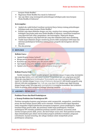 Modul Ajar Kurikulum Merdeka
Modul Ajar IPS SMP Fase D Kelas 8
kerajaan Hindu-Buddha?
 Bagaimana Hindu-Buddha bisa masuk ke Indonesia?
 Apa saja faktor yang memengaruhi perkembangan kehidupan pada masa kerajaan
Hindu-Buddha di Indonesia?
Keterampilan :
 Apakah aku sudah berhasil membuat esai/poster/karya lainnya tentang perkembangan
kehidupan pada masa kerajaan Hindu-Buddha?
 Refleksi juga dapat dilakukan dengan cara lain, misalnya kuis tentang perkembangan
kehidupan masyarakat pada masa Hindu-Buddha di Indonesia, menuliskan kompetensi
yang diperoleh baik sikap, pengetahuan, dan keterampilan. Dapat pula dengan
menuliskan inspirasi yang diperoleh dan yang akan dilakukan pada masa mendatang.
 Tindak lanjut dilakukan dengan mendorong peserta didik mempelajari lebih lanjut dan
informasi pembelajaran berikutnya tentang proses geografis dan keragaman aktivitas
ekonomi.
 Doa dan penutup.
F. REFLEKSI
Refleksi Guru :
 Apakah Kegitan belajar berhasil?
 Berapa persen peserta didik mencapai tujuan?
 Kesulitan apa yang dialami guru dan peserta didik?
 Apa langkah yang perlu dilakukan untuk memperbaiki proses belajar?
 Apakah seluruh peserta didik mengikuti pelajaran dengan baik?
Refleksi Peserta Didik :
Setelah mempelajari materi kondisi geografis dan interaksi dengan bangsa asing, kesimpulan
apa yang dapat kalian ambil dari materi tersebut? Pengetahuan apa saja yang kamu peroleh?
Sikap apa yang dapat kamu kembangkan? Keterampilan apa saja yang dapat dikuasai? Pada
materi ini, interaksi dengan bangsa asing di Indonesia dipengaruhi oleh kondisi geografis yang
dilewati oleh jalur perdagangan laut. Lalu apa yang dapat kita lakukan agar dapat bersaing
dengan bangsa asing? Kita juga perlu meningkatkan keterampilan komunikasi dan kolaborasi.
Selain itu penting untuk menguasai berbagai teknologi mutakhir.
F. ASESMEN / PENILAIAN
Penilaian Proses dan Hasil Pembelajaran
a. Konsep Penilaian dan Pembelajaran IPS
Penilaian merupakan kegiatan yang bertujuan untuk memperoleh, menganalisis, menafsirkan
proses dan hasil belajar peserta didik secara sistematis. Penilaian tersebut dapat digunakan
untuk mengetahui tingkat keberhasilan pencapaian kompetensi, proses pembelajaran, tingkat
kesulitan belajar peserta didik, dan penentuan tindak lanjut pembelajaran. Penilaian
pembelajaran IPS memakai pendekatan penilaian autentik (authentic assesment) untuk
menilai kesiapan peserta didik, proses, dan hasil belajar secara utuh. Hasil penilaian tersebut
dapat dimanfaatkan guru dalam merencanakan program perbaikan (remedial), pengayaan
(enrichment), layanan konseling, dan sebagai landasan untuk memperbaiki proses
pembelajaran selanjutnya.
 