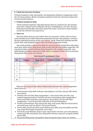 Modul Ajar Kurikulum Merdeka
Modul Ajar IPS SMP Fase D Kelas 8
b. Teknik dan Instrumen Penilaian
Penilaian kompetensi sikap, keterampilan, dan pengetahuan dilakukan menggunakan teknik
dan instrumen penilaian. Berikut merupakan penjabaran teknik dan instrumen penilaian dari
masing-masing kompetensi.
1. Penilaian kompetensi sikap
Teknik penilaian kompetensi sikap dapat berupa observasi, penilaian diri, dan penilaian
antar teman. Kegiatan ini bisa dilakukan oleh guru matabpelajaran, wali kelas, dan guru
bimbingan konseling (BK) yang ditulis dalam buku jurnal. Jurnal berisi catatan kejadian
tertentu dan informasi lain yang relevan.
a. Observasi
Instrumen dalam observasi yaitu lembar observasi atau jurnal. Lembar observasi berisi
catatan perilaku peserta didik berdasarkan pengamatan oleh guru mata pelajaran, wali kelas,
dan guru bimbingan konseling selama satu semester. Setiap catatan berisi deskripsi perilaku
peserta didik yang dilengkapi dengan waktu dan tempat pengamatan tersebut.
Jika terjadi perubahan sikap peserta didik dari yang kurang baik menjadi baik maka dalam
jurnal harus ditulis bahwa sikap peserta didik tersebut telah baik atau bahkan sangat baik. Hal
yang dicatat dalam jurnal bisa berupa sikap kurang baik, baik, maupun sangat baik, serta
perkembangan perubahan sikap peserta didik. Berikut merupakan lembar observasi penilaian
sikap peserta didik selama satu semester:
Tabel Jurnal Pengembangan Sikap
No Tanggal Nama Siswa Catatan Perilaku Butir Sikap
1
2
3
4
dst
Beberapa hal yang perlu diperhatikan dalam pelaksanaan penilaian sikap menggunakan
teknik observasi :
 Jurnal penilaian sikap ditulis oleh guru mata pelajaran, wali kelas, dan guru BK selama
satu semester.
 Penilaian oleh wali kelas dapat menggunakan 1 (satu) jurnal untuk satu kelas yang
menjadi tanggung-jawabnya. Penilaian oleh guru mata pelajaran dapat menggunakan 1
(satu) jurnal untuk setiap kelas yang diajarnya, dan penilaian oleh guru BK dapat
menggunakan 1 (satu) jurnal untuk setiap kelas di bawah bimbingannya.
 Penilaian perkembangan sikap sipritual dan sikap sosial peserta didik bisa dicatat dalam
satu jurnal yang sama atau dalam 2 (dua) jurnal berbeda.
 Peserta didik yang dicatat dalam jurnal adalah peserta didik yang menunjukkan perilaku
yang sangat baik maupun kurang baik secara alami.
 Pencatatan jurnal dilakukan dengan segera seperti ketika wali kelas, guru mata pelajaran,
maupun guru BK menyaksikan atau memperoleh informasi terpercaya mengenai perilaku
peserta didik.
 Jika peserta didik pernah menunjukkan sikap kurang baik tetapi selama satu semester
 