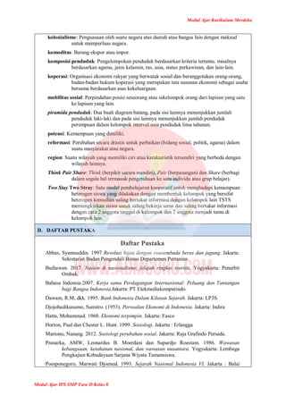 Modul Ajar Kurikulum Merdeka
Modul Ajar IPS SMP Fase D Kelas 8
kolonialisme: Penguasaan oleh suatu negara atas daerah atau bangsa lain dengan maksud
untuk memperluas negara.
komoditas: Barang ekspor atau impor.
komposisi penduduk: Pengelompokan penduduk berdasarkan kriteria tertentu. misalnya
berdasarkan agama, jenis kelamin, ras, usia, status perkawinan, dan lain-lain.
koperasi: Organisasi ekonomi rakyat yang berwatak sosial dan beranggotakan orang-orang,
badan-badan hukum koperasi yang merupakan tata susunan ekonomi sebagai usaha
bersama berdasarkan asas kekeluargaan.
mobilitas sosial: Perpindahan posisi seseorang atau sekelompok orang dari lapisan yang satu
ke lapisan yang lain.
piramida penduduk: Dua buah diagram batang, pada sisi lainnya menunjukkan jumlah
penduduk laki-laki dan pada sisi lainnya menunjukkan jumlah penduduk
perempuan dalam kelompok interval usia penduduk lima tahunan.
potensi: Kemampuan yang dimiliki.
reformasi: Perubahan secara drastis untuk perbaikan (bidang sosial, politik, agama) dalam
suatu masyarakat atau negara.
region: Suatu wilayah yang memiliki ciri atau karakteristik tersendiri yang berbeda dengan
wilayah lainnya.
Think Pair Share: Think (berpikir secara mandiri), Pair (berpasangan) dan Share (berbagi
dalam segala hal termasuk pengetahuan ke satu individu atau grup belajar).
Two Stay Two Stray: Satu model pembelajaran kooperatif untuk menghadapi kemampuan
heterogen siswa yang dilakukan dengan membentuk kelompok yang bersifat
heterogen kemudian saling bertukar informasi dengan kelompok lain TSTS
memungkinkan siswa untuk saling bekerja sama dan saling bertukar informasi
dengan cara 2 anggota tinggal di kelompok dan 2 anggota menjadi tamu di
kelompok lain.
D. DAFTAR PUSTAKA
Daftar Pustaka
Abbas, Syamsuddin. 1997 Revolusi hijau dengan swasembada beras dan jagung. Jakarta:
Sekretariat Badan Pengendali Bimas Departemen Pertanian
Budiawan. 2017. Nasion & nasionalisme, jelajah ringkas teoritis. Yogyakarta: Penerbit
Ombak.
Bahasa Indonsia.2007. Kerja sama Perdagangan Internasional: Peluang dan Tantangan
bagi Bangsa Indonesia.Jakarta: PT Elekmediakomputindo.
Dawam, R.M, dkk. 1995. Bank Indonesia Dalam Kilasan Sejarah. Jakarta: LP3S.
Djojohadikusumo, Sumitro. (1953). Persoalan Ekonomi di Indonesia. Jakarta: Indira
Hatta, Mohammad. 1960. Ekonomi terpimpin. Jakarta: Fasco
Horton, Paul dan Chester L. Hunt. 1999. Sosiologi. Jakarta : Erlangga
Martono, Nanang. 2012. Sosiologi perubahan sosial. Jakarta: Raja Grafindo Persada.
Pranarka, AMW, Leonardus B. Moerdani dan Supardjo Roestam. 1986. Wawasan
kebangsaan, ketahanan nasional, dan wawasan nusantara. Yogyakarta: Lembaga
Pengkajian Kebudayaan Sarjana Wiyata Tamansiswa.
Poesponegoro, Marwati Djoened. 1993. Sejarah Nasional Indonesia VI. Jakarta : Balai
 