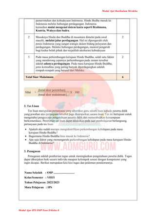 Modul Ajar Kurikulum Merdeka
Modul Ajar IPS SMP Fase D Kelas 8
pemerintahan dan kebudayaan Indonesia. Hindu Budha masuk ke
Indonesia melalui hubungan perdagangan. Indonesia
kemudian mulai mengenal sistem kasta seperti Brahmana,
Ksatria, Waisya dan Sudra.
2 Masuknya Hindu dan Buddha di nusantara dimulai pada awal
masehi, melalui jalur perdagangan. Hal ini dipengaruhi oleh
posisi Indonesia yang sangat srategis dalam bidang pelayaran dan
perdagangan. Melalui hubungan perdagangan, muncul pengaruh
bagi kedua belah pihak dan terjadilah akulturasi kebudayaan
2
3 Pada masa perkembangan kerajaan Hindu Buddha, salah satu faktor
yang mendorong cepatnya perkembangan pada zaman tersebut
adalah adanya perdagangan. Pada masa kerajaan Hindu Buddha,
jenis komoditas yang paling banyak diperdagangkan adalah
rempah-rempah yang berasal dari Maluku.
2
Total Skor Maksimum 6
2. Tes Lisan
Tes lisan merupakan pertanyaan yang diberikan guru secara lisan kepada peserta didik
yang jawaban atas pertanyaan tersebut juga disampaikan secara lisan. Tes ini bertujuan untuk
mengetahui penguasaan pengetahuan peserta didik dan menumbuhkan kemampuan
berkomunikasi. Pemberian tes lisan dapat dilakukan pada saat pembelajaran berlangsung.
pertanyaan pada tes lisan:
 Apakah aku sudah mampu mengidentifikasi perkembangan kehidupan pada masa
kerajaan Hindu-Buddha?
 Bagaimana Hindu-Buddha bisa masuk ke Indonesia?
 Apa saja faktor yang memengaruhi perkembangan kehidupan pada masa kerajaan Hindu-
Buddha di Indonesia?
3. Penugasan
Penugasan adalah pemberian tugas untuk meningkatkan pengetahuan peserta didik. Tugas
dapat dikerjakan baik secara individu maupun kelompok sesuai dengan kompetensi yang
ingin dicapai. Berikut merupakan kisi-kisi tugas dan pedoman penskorannya.
Nama Sekolah : SMP .............................
Kelas/Semester : VIII/I
Tahun Pelajaran: 2022/2023
Mata Pelajaran : IPS
 