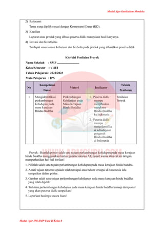 Modul Ajar Kurikulum Merdeka
Modul Ajar IPS SMP Fase D Kelas 8
2) Relevansi
Tema yang dipilih sesuai dengan Kompetensi Dasar (KD).
3) Keaslian
Laporan atau produk yang dibuat peserta didik merupakan hasil karyanya.
4) Inovasi dan Kreativitas
Terdapat unsur-unsur kebaruan dan berbeda pada produk yang dihasilkan peserta didik.
Kisi-kisi Penilaian Proyek
Nama Sekolah : SMP .............................
Kelas/Semester : VIII/I
Tahun Pelajaran : 2022/2023
Mata Pelajaran : IPS
No
Kompetensi
Dasar
Materi Indikator
Teknik
Penilaian
1 Mengidentifikasi
perkembangan
kehidupan pada
masa kerajaan
Hindu-Buddha
Perkembangan
Kehidupan pada
Masa Kerajaan
Hindu Buddha
1. Peserta didik
mampu
menjelaskan
masuknya
Hindu-Buddha
ke Indonesia
2. Peserta didik
mampu
mengidentifika
si kebudayaan
pengaruh
Hindu-Buddha
di Indonesia
Penilaian
Proyek
Proyek : Buatlah poster salah satu tujuan perkembangan kehidupan pada masa kerajaan
hindu buddha menggunakan kertas gambar ukuran A3, pensil warna atau cat air dengan
memperhatikan hal- hal berikut!
1. Pilihlah salah satu tujuan perkembangan kehidupan pada masa kerajaan hindu buddha.
2. Amati tujuan tersebut apakah telah tercapai atau belum tercapai di Indonesia lalu
sampaikan dalam poster.
3. Gambar salah satu tujuan perkembangan kehidupan pada masa kerajaan hindu buddha
yang telah dipilih!
4. Tuliskan perkembangan kehidupan pada masa kerajaan hindu buddha konsep dari poster
yang akan peserta didik sampaikan!
5. Laporkan hasilnya secara lisan!
 