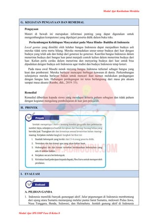 Modul Ajar Kurikulum Merdeka
Modul Ajar IPS SMP Fase D Kelas 8
G. KEGIATAN PENGAYAAN DAN REMEDIAL
Pengayaan
Materi di bawah ini merupakan informasi penting yang dapat digunakan untuk
mengembangkan kompetensi yang dipelajari peserta didik dalam buku teks.
Perkembangan Kehidupan Masyarakat pada Masa Hindu- Buddha di Indonesia
Local genius yang dimiliki oleh luluhur bangsa Indonesia dapat menjadikan budaya asli
mereka tidak serta merta hilang. Mereka memadukan unsur-unsur budaya dari luar dengan
budaya yang telah ada dan hidup dari generasi ke generasi. Kearifan bangsa Indonesia dalam
menerima budaya dari bangsa luar patut menjadi contoh kalian dalam menerima budaya dari
luar. Kalian perlu cerdas dalam menerima dan menyaring budaya dari luar untuk bisa
dipadukan dengan budaya asli Indonesia agar tradisi dan budaya Indonesia tetap lestari.
Pada masa awal Masehi nenek moyang bangsa Indonesa terkenal sebagai bangsa yang
kuat dan pemberani. Mereka berlayar mencapai berbagai kawasan di dunia. Perkembangan
selanjutnya mereka berlayar bukan untuk mencari ikan namun melakukan perdagangan
dengan bangsa lain. Hubungan perdagangan ini terus berlangsung dari masa pra aksara
sampai masa aksara (Rambe, dkk., 2019: 53).
Remedial
Remedial diberikan kepada siswa yang mendapat kriteria paham sebagian dan tidak paham
dengan kegiatan mengulang pembelajaran di luar jam pelajaran.
H. PROYEK
I. EVALUASI
A. PILIHAN GANDA
1. Indonesia memiliki banyak gunungapi aktif. Jalur pegunungan di Indonesia membentang
dari ujung utara Sumatra memanjang melalui pantai barat Sumatra, melewati Pulau Jawa,
Nusa Tenggara, Banda, Sulawesi, dan Halmahera. Jumlah gunung aktif di Indonesia
 