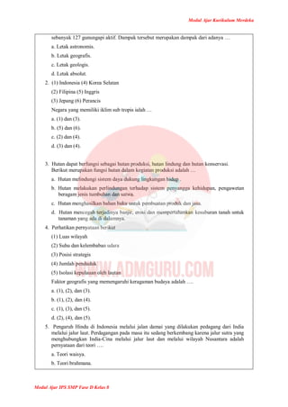 Modul Ajar Kurikulum Merdeka
Modul Ajar IPS SMP Fase D Kelas 8
sebanyak 127 gunungapi aktif. Dampak tersebut merupakan dampak dari adanya …
a. Letak astronomis.
b. Letak geografis.
c. Letak geologis.
d. Letak absolut.
2. (1) Indonesia (4) Korea Selatan
(2) Filipina (5) Inggris
(3) Jepang (6) Perancis
Negara yang memiliki iklim sub tropis ialah …
a. (1) dan (3).
b. (5) dan (6).
c. (2) dan (4).
d. (3) dan (4).
3. Hutan dapat berfungsi sebagai hutan produksi, hutan lindung dan hutan konservasi.
Berikut merupakan fungsi hutan dalam kegiatan produksi adalah …
a. Hutan melindungi sistem daya dukung lingkungan hidup .
b. Hutan melakukan perlindungan terhadap sistem penyangga kehidupan, pengawetan
beragam jenis tumbuhan dan satwa.
c. Hutan menghasilkan bahan baku untuk pembuatan produk dan jasa.
d. Hutan mencegah terjadinya banjir, erosi dan mempertahankan kesuburan tanah untuk
tanaman yang ada di dalamnya.
4. Perhatikan pernyataan berikut
(1) Luas wilayah
(2) Suhu dan kelembaban udara
(3) Posisi strategis
(4) Jumlah penduduk
(5) Isolasi kepulauan oleh lautan
Faktor geografis yang memengaruhi keragaman budaya adalah ….
a. (1), (2), dan (3).
b. (1), (2), dan (4).
c. (1), (3), dan (5).
d. (2), (4), dan (5).
5. Pengaruh Hindu di Indonesia melalui jalan damai yang dilakukan pedagang dari India
melalui jalur laut. Perdagangan pada masa itu sedang berkembang karena jalur sutra yang
menghubungkan India-Cina melalui jalur laut dan melalui wilayah Nusantara adalah
pernyataan dari teori ….
a. Teori waisya.
b. Teori brahmana.
 