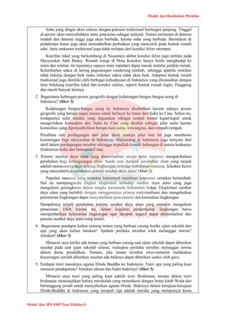 Modul Ajar Kurikulum Merdeka
Modul Ajar IPS SMP Fase D Kelas 8
Suhu yang dingin akan selaras dengan pakaian tradisional berlengan panjang. Tinggal
di pesisir akan menyebabkan mata pencarian sebagai nelayan. Sistem pertanian di dataran
rendah dan dataran tinggi juga akan berbeda, karena suhu yang berbeda. Bermukim di
pedalaman hutan juga akan menimbulkan perbedaan yang mencolok pada bentuk rumah
adat. Jenis makanan tradisional juga tidak terlepas dari kondisi iklim setempat.
Kearifan lokal yang berkembang di Nusantara akibat kondisi iklim juga terlihat pada
Masyarakat Adat Baduy. Rumah warga di Desa Kanekes hanya boleh menghadap ke
utara dan selatan, ini tujuannya supaya sinar matahari dapat masuk melalui jendela rumah.
Kelembaban udara di lereng pegunungan cenderung lembab, sehingga apabila ventilasi
tidak bekerja dengan baik maka sirkulasi udara tidak akan baik. Adaptasi bentuk rumah
tradisional juga dimiliki oleh berbagai kebudayaan di Indonesia yang disesuaikan dengan
latar belakang kearifan lokal dan kondisi sekitar, seperti bentuk rumah Joglo, Panggung
dan masih banyak lainnya.
2. Bagaimana hubungan proses geografis dengan kedatangan bangsa-bangsa asing di
Indonesia? (Skor 5)
Kedatangan bangsa-bangsa asing ke Indonesia disebabkan karena adanya proses
geografis yang berupa angin muson untuk berlayar ke timur dari India ke Cina. Selain itu,
terdapatnya selat malaka yang digunakan sebagai tempat transit kapal-kapal untuk
mengirimkan komoditas dari India ke Cina yang disebut sebagai jalur sutra karena
komoditas yang diperjualbelikan berupa kain sutra, wewangian, dan rempah-rempah.
Peralihan rute perdagangan dari jalur darat menuju jalur laut ini juga membawa
keuntungan bagi masyarakat di Indonesia. Masyarakat di Indonesia juga ternyata ikut
aktif dalam perdagangan tersebut sehingga terjadilah kontak hubungan di antara keduanya
(Indonesia-India dan Indonesia-Cina).
3. Potensi sumber daya alam yang dimanfaatkan secara terus menerus mengakibatkan
perubahan bagi kelangsungan alam. Salah satu dampak perubahan alam yang terjadi
adalah menurunnya daya dukung lingkungan terhadap kehidupan manusia. Jelaskan factor
yang menyebabkan perubahan potensi sumber daya alam! (Skor 5)
Populasi manusia yang semakin bertambah membuat konsumsi semakin bertambah.
Hal ini mempengaruhi tingkat eksploitasi terhadap sumber daya alam yang juga
mengalami peningkatan dalam rangka memenuhi kebutuhan hidup. Eksploitasi sumber
daya alam yang berlebih dengan menggunakan prinsip maksimalisasi dan mengabaikan
pelestarian lingkungan dapat menyebabkan pencemaran dan kerusakan lingkungan.
Dampaknya terjadi perubahan potensi sumber daya alam yang semakin mengalami
penurunan. Oleh karena itu, dalam kegiatan pemanfaatan lingkungan harus
memperhatikan kelestarian lingkungan agar dampak negatif dapat diminimalisir dan
potensi sumber daya alam tetap lestari.
4. Bagaimana pendapat kalian tentang teman yang berbuat curang ketika ujian sekolah dan
apa yang akan kalian lakukan? Apakah perilaku tersebut telah melanggar norma?
Jelaskan! (Skor 5)
Menurut saya ketika ada teman yang berbuat curang saat ujian sekolah dapat diberikan
nasehat pada saat ujian sekolah selesai, walaupun perilaku tersebut melanggar norma
dalam dunia pendidikan. Namun, jika teman tersebut terus-menerus melakukan
kecurangan setelah diberikan nasehat ada baiknya dapat diberikan sanksi oleh guru.
5. Terdapat teori masuknya agama Hindu Buddha ke Indonesia. Teori apa yang paling kuat
menurut pendapatmu? Jelaskan alasan dan bukti-buktinya! (Skor 5)
Menurut saya teori yang paling kuat adalah teori Brahmana, karena dalam teori
brahmana menunjukkan bahwa merekalah yang memahami dengan benar kitab Weda dan
bertanggung jawab untuk menyebarkan agama Hindu. Buktinya dalam kerajaan-kerajaan
Hindu-Buddha di Indonesia yang menjadi raja adalah mereka yang mempunyai kasta
 