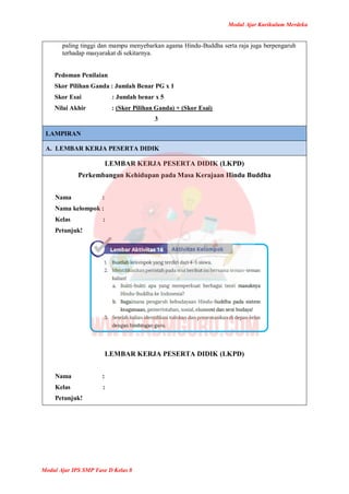 Modul Ajar Kurikulum Merdeka
Modul Ajar IPS SMP Fase D Kelas 8
paling tinggi dan mampu menyebarkan agama Hindu-Buddha serta raja juga berpengaruh
terhadap masyarakat di sekitarnya.
Pedoman Penilaian
Skor Pilihan Ganda : Jumlah Benar PG x 1
Skor Esai : Jumlah benar x 5
Nilai Akhir : (Skor Pilihan Ganda) + (Skor Esai)
3
LAMPIRAN
A. LEMBAR KERJA PESERTA DIDIK
LEMBAR KERJA PESERTA DIDIK (LKPD)
Perkembangan Kehidupan pada Masa Kerajaan Hindu Buddha
Nama :
Nama kelompok :
Kelas :
Petunjuk!
LEMBAR KERJA PESERTA DIDIK (LKPD)
Nama :
Kelas :
Petunjuk!
 