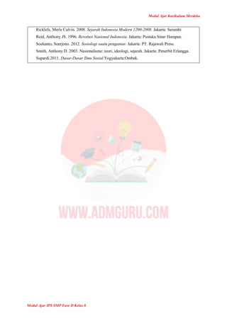 Modul Ajar Kurikulum Merdeka
Modul Ajar IPS SMP Fase D Kelas 8
Ricklefs, Merle Calvin. 2008. Sejarah Indonesia Modern 1200-2008. Jakarta: Serambi
Reid, Anthony JS. 1996. Revolusi Nasional Indonesia. Jakarta: Pustaka Sinar Harapan.
Soekanto, Soerjono. 2012. Sosiologi suatu pengantar. Jakarta: PT. Rajawali Press.
Smith, Anthony D. 2003. Nasionalisme: teori, ideologi, sejarah. Jakarta: Penerbit Erlangga.
Supardi.2011. Dasar-Dasar Ilmu Sosial.Yogyakarta:Ombak.
 