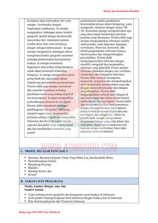 Modul Ajar Kurikulum Merdeka
Modul Ajar IPS SMP Fase D Kelas 8
kesadaran akan keberadaan diri serta
mampu berinteraksi dengan
lingkungan terdekatnya. Ia mampu
menganalisis hubungan antara kondisi
geografis daerah dengan karakteristik
masyarakat dan memahami potensi
sumber daya alam serta kaitannya
dengan mitigasi kebencanaan . Ia juga
mampu menganalisis hubungan antara
keragaman kondisi geografis nusantara
terhadap pembentukan kemajemukan
budaya. Ia mampu memahami
bagaimana masyarakat saling berupaya
untuk dapat memenuhi kebutuhan
hidupnya. Ia mampu menganalisis peran
pemerintah dan masyarakat dalam
mendorong pertumbuhan perekonomian.
Peserta didik juga mampu memahami
dan memiliki kesadaran terhadap
perubahan sosial yang sedang terjadi di
era kontemporer. Ia dapat menganalisis
perkembangan ekonomi di era digital.
Peserta didik memahami tantangan
pembangunan dan potensi Indonesia
menjadi negara maju. Ia menyadari
perannya sebagai bagian dari masyarakat
Indonesia dan dunia di tengah isu-isu
regional dan global yang sedang terjadi
dan ikut memberikan kontribusi yang
positif.
pembelajaran melalui pendekatan
keterampilan proses dalam belajarnya, yaitu
mengamati, menanya dengan rumus 5W
1H. Kemudian mampu memperkirakan apa
yang akan terjadi berdasarkan jawaban-
jawaban yang ditemukan. Peserta didik juga
mampu mengumpulkan informasi melalui
studi pustaka, studi dokumen, lapangan,
wawancara, observasi, kuesioner, dan
teknik pengumpulan informasi lainnya.
merencanakan dan mengembangkan
penyelidikan. Peserta didik
mengorganisasikan informasi dengan
memilih, mengolah dan menganalisis
informasi yang diperoleh. Proses analisis
informasi dilakukan dengan cara verifikasi,
interpretasi, dan triangulasi informasi.
Peserta didik menarik kesimpulan,
menjawab, mengukur dan mendeskripsikan
serta menjelaskan permasalahan yang ada
dengan memenuhi prosedur dan tahapan
yang ditetapkan. Peserta didik
mengungkapkan seluruh hasil tahapan di
atas secara lisan dan tulisan dalam bentuk
media digital dan non-digital. Peserta didik
lalu mengomunikasikan hasil temuannya
dengan mempublikasikan hasil laporan
dalam bentuk presentasi digital dan atau
non digital, dan sebagainya. Selain itu
peserta didik mampu mengevaluasi
pengalaman belajar yang telah dilalui dan
diharapkan dapat merencanakan proyek
lanjutan dengan melibatkan lintas mata
pelajaran secara kolaboratif.
C. PROFIL PELAJAR PANCASILA
 Beriman, Bertakwa Kepada Tuhan Yang Maha Esa, dan Berahlak Mulia;
 Berkebhinekaan Global;
 Bergotong Royong;
 Mandiri;
 Bernalar Kritis; dan
 Kreatif.
D. SARANA DAN PRASARANA
Media, Sumber Belajar, dan Alat
Sumber utama:
 Video tentang proses geografis dan keragaman sosial budaya di Indonesia.
 Slide gambar tentang bangunan hasil akulturasi dengan budaya luar di Indonesia.
 Peta ilustrasi pelayaran dari Yunan ke Indonesia.
 
