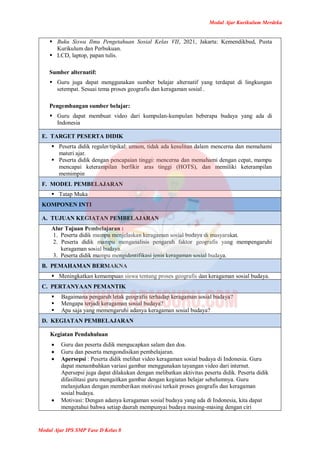 Modul Ajar Kurikulum Merdeka
Modul Ajar IPS SMP Fase D Kelas 8
 Buku Siswa Ilmu Pengetahuan Sosial Kelas VII, 2021, Jakarta: Kemendikbud, Pusta
Kurikulum dan Perbukuan.
 LCD, laptop, papan tulis.
Sumber alternatif:
 Guru juga dapat menggunakan sumber belajar alternatif yang terdapat di lingkungan
setempat. Sesuai tema proses geografis dan keragaman sosial .
Pengembangan sumber belajar:
 Guru dapat membuat video dari kumpulan-kumpulan beberapa budaya yang ada di
Indonesia
E. TARGET PESERTA DIDIK
 Peserta didik reguler/tipikal: umum, tidak ada kesulitan dalam mencerna dan memahami
materi ajar.
 Peserta didik dengan pencapaian tinggi: mencerna dan memahami dengan cepat, mampu
mencapai keterampilan berfikir aras tinggi (HOTS), dan memiliki keterampilan
memimpin
F. MODEL PEMBELAJARAN
 Tatap Muka
KOMPONEN INTI
A. TUJUAN KEGIATAN PEMBELAJARAN
Alur Tujuan Pembelajaran :
1. Peserta didik mampu menjelaskan keragaman sosial budaya di masyarakat.
2. Peserta didik mampu menganalisis pengaruh faktor geografis yang mempengaruhi
keragaman sosial budaya.
3. Peserta didik mampu mengidentifikasi jenis keragaman sosial budaya.
B. PEMAHAMAN BERMAKNA
 Meningkatkan kemampuan siswa tentang proses geografis dan keragaman sosial budaya.
C. PERTANYAAN PEMANTIK
 Bagaimana pengaruh letak geografis terhadap keragaman sosial budaya?
 Mengapa terjadi keragaman sosial budaya?
 Apa saja yang memengaruhi adanya keragaman sosial budaya?
D. KEGIATAN PEMBELAJARAN
Kegiatan Pendahuluan
 Guru dan peserta didik mengucapkan salam dan doa.
 Guru dan peserta mengondisikan pembelajaran.
 Apersepsi : Peserta didik melihat video keragaman sosial budaya di Indonesia. Guru
dapat menambahkan variasi gambar menggunakan tayangan video dari internet.
Apersepsi juga dapat dilakukan dengan melibatkan aktivitas peserta didik. Peserta didik
difasilitasi guru mengaitkan gambar dengan kegiatan belajar sebelumnya. Guru
melanjutkan dengan memberikan motivasi terkait proses geografis dan keragaman
sosial budaya.
 Motivasi: Dengan adanya keragaman sosial budaya yang ada di Indonesia, kita dapat
mengetahui bahwa setiap daerah mempunyai budaya masing-masing dengan ciri
 