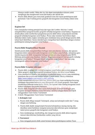 Modul Ajar Kurikulum Merdeka
Modul Ajar IPS SMP Fase D Kelas 8
khasnya sendiri-sendiri. Maka dari itu, kita dapat meningkatkan toleransi untuk
menghargai dan menghormati sosial dan budaya dari daerah lain
 Peserta didik dibantu guru menyimak gambaran tema dan tujuan pembelajaran pada
pertemuan 3 dan 4 tentang proses geografis dan keragaman sosial budaya dalam tema
01.
Kegiatan Inti
Guru menjelaskan tentang petunjuk kerja dan tugas dari Lembar Aktivitas 3 untuk
mengidentifikasi pengaruh kondisi geografis terhadap keragaman sosial budaya. Kegiatan ini
dimaksudkan untuk memberikan pengalaman peserta didik bahwa setiap daerah memiliki
pengaruh terhadap keragaman sosial budaya. Proses tukar menukar hasil diskusi dapat
dilakukan dalam waktu singkat, kemudian guru melakukan tanya jawab dengan peserta didik
terkait hasil identifikasi. Secara interaktif guru mengaitkan hasil identifikasi dengan orientasi
pembelajaran tentang keragaman sosial budaya.
Peserta Didik Mengidentifikasi Masalah
Setelah peserta didik mengidentifikasi berbagai mata pencaharian, kesenian, dan upacara
keagamaan dalam masyarakat pada keragaman sosial budaya yang berbeda, selanjutnya guru
mendorong peserta didik mengajukan berbagai pertanyaan yang mengarah pada HOTS.
Beberapa pertanyaan yang diajukan, misalnya: Bagaimana pengaruh letak geografis terhadap
keragaman sosial budaya? Mengapa terjadi keragaman sosial budaya? Apa saja yang
memengaruhi adanya keragaman sosial budaya?
Peserta Didik Mengelola Informasi
 Peserta didik membaca teks tentang keragaman sosial budaya masyarakat, pengaruh
faktor geografis yang memengaruhi keragaman budaya, dan unsur-unsur budaya.
 Guru memfasilitasi sumber lain misalnya memberikan tautan internet yang mendukung
penjelasan dan pendalaman sumber belajar. Contoh tautan : Budaya Indonesia
https://www.youtube.com/watch?v=cbD_yqfYx9g
Untuk memperoleh informasi lebih luas, peserta didik juga dapat melakukan browsing
kehidupan masyarakat Indonesia yang dipengaruhi oleh proses geografis. Guru dapat
memberikan beberapa tautan berita, tulisan, dan laporan video tentang keragaman sosial
budaya kehidupan masyarakat Indonesia.
 Peserta didik mengolah informasi secara berkelompok di bawah bimbingan guru.
Kegiatan ini dapat dilakukan secara bervariasi, misalnya dengan diskusi kelompok
menggunakan Team Games Tournament
 Contoh: Menggunakan Team Games Tournament
1. Kelompok Asal
a. Peserta didik dibagi menjadi 5 kelompok, setiap satu kelompok terdiri dari 7 orang
dengan cara berhitung.
b. Peserta didik duduk mengelompok bersama kelompoknya masing-masing, lalu
diarahkan untuk berdiskusi mengenai pencarian data/informasi guna mempelajari
materi proses geografis dan keragaman sosial budaya.
c. Guru mendampingi, membimbing, dan mengawasi peserta didik dalam kegiatan
mencari data/informasi berdasarkan sumber yang relevan
2. Tournament
a. Guru mengajak peserta didik untuk bermain dalam pembelajaran melalui Team
 