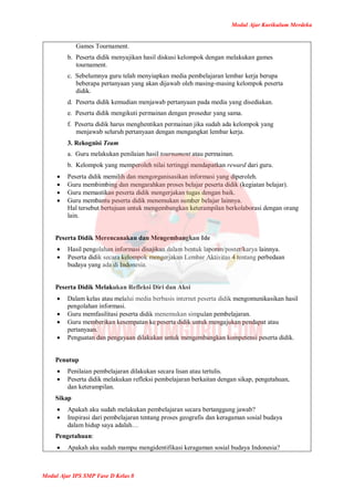 Modul Ajar Kurikulum Merdeka
Modul Ajar IPS SMP Fase D Kelas 8
Games Tournament.
b. Peserta didik menyajikan hasil diskusi kelompok dengan melakukan games
tournament.
c. Sebelumnya guru telah menyiapkan media pembelajaran lembar kerja berupa
beberapa pertanyaan yang akan dijawab oleh masing-masing kelompok peserta
didik.
d. Peserta didik kemudian menjawab pertanyaan pada media yang disediakan.
e. Peserta didik mengikuti permainan dengan prosedur yang sama.
f. Peserta didik harus menghentikan permainan jika sudah ada kelompok yang
menjawab seluruh pertanyaan dengan mengangkat lembar kerja.
3. Rekognisi Team
a. Guru melakukan penilaian hasil tournament atau permainan.
b. Kelompok yang memperoleh nilai tertinggi mendapatkan reward dari guru.
 Peserta didik memilih dan mengorganisasikan informasi yang diperoleh.
 Guru membimbing dan mengarahkan proses belajar peserta didik (kegiatan belajar).
 Guru memastikan peserta didik mengerjakan tugas dengan baik.
 Guru membantu peserta didik menemukan sumber belajar lainnya.
Hal tersebut bertujuan untuk mengembangkan keterampilan berkolaborasi dengan orang
lain.
Peserta Didik Merencanakan dan Mengembangkan Ide
 Hasil pengolahan informasi disajikan dalam bentuk laporan/poster/karya lainnya.
 Peserta didik secara kelompok mengerjakan Lembar Aktivitas 4 tentang perbedaan
budaya yang ada di Indonesia.
Peserta Didik Melakukan Refleksi Diri dan Aksi
 Dalam kelas atau melalui media berbasis internet peserta didik mengomunikasikan hasil
pengolahan informasi.
 Guru memfasilitasi peserta didik menemukan simpulan pembelajaran.
 Guru memberikan kesempatan ke peserta didik untuk mengajukan pendapat atau
pertanyaan.
 Penguatan dan pengayaan dilakukan untuk mengembangkan kompetensi peserta didik.
Penutup
 Penilaian pembelajaran dilakukan secara lisan atau tertulis.
 Peserta didik melakukan refleksi pembelajaran berkaitan dengan sikap, pengetahuan,
dan keterampilan.
Sikap
 Apakah aku sudah melakukan pembelajaran secara bertanggung jawab?
 Inspirasi dari pembelajaran tentang proses geografis dan keragaman sosial budaya
dalam hidup saya adalah…
Pengetahuan:
 Apakah aku sudah mampu mengidentifikasi keragaman sosial budaya Indonesia?
 