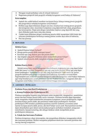 Modul Ajar Kurikulum Merdeka
Modul Ajar IPS SMP Fase D Kelas 8
 Mengapa terjadi perbedaan suhu di wilayah Indonesia?
 Bagaimana pengaruh letak geografis terhadap keragaman sosial budaya di Indonesia?
Keterampilan :
 Apakah aku sudah berhasil membuat esai/poster/karya lainnya tentang proses geografis
dan pengaruhnya terhadap keragaman sosial budaya?
 Refleksi juga dapat dilakukan dengan cara lain, misalnya kuis tentang proses geografis
dan keragaman alam, menuliskan kompetensi yang diperoleh baik sikap, pengetahuan,
dan keterampilan. Dapat pula dengan menuliskan inspirasi yang diperoleh dan yang
akan dilakukan pada masa yang akan datang.
 Tindak lanjut dilakukan dengan mendorong peserta didik mempelajari lebih lanjut dan
informasi pembelajaran berikutnya tentang potensi sumber daya alam di Indonesia.
 Doa dan penutup.
F. REFLEKSI
Refleksi Guru :
 Apakah Kegitan belajar berhasil?
 Berapa persen peserta didik mencapai tujuan?
 Kesulitan apa yang dialami guru dan peserta didik?
 Apa langkah yang perlu dilakukan untuk memperbaiki proses belajar?
 Apakah seluruh peserta didik mengikuti pelajaran dengan baik?
Refleksi Peserta Didik :
Setelah mempelajari materi keragaman alam Indonesia, kesimpulan apa yang dapat kalian
ambil dari materi tersebut? Pengetahuan apa saja yang kamu peroleh? Sikap apa yang dapat
kamu kembangkan? Keterampilan apa saja yang dapat dikuasai? Pada materi ini, proses
geografis berhubungan dengan keragaman alam Indonesia. Kemudian menurut kalian
bagaimanakah cara untuk melestarikan keragaman alam dan keragaman sosial budaya Indonesia
agar tetap bertahan pada zaman globalisasi saat ini? Padahal kita tahu, keragaman alam dan
keragaman sosial budaya Indonesia sudah terkenal hingga mancanegara.
F. ASESMEN / PENILAIAN
Penilaian Proses dan Hasil Pembelajaran
a. Konsep Penilaian dan Pembelajaran IPS
Penilaian merupakan kegiatan yang bertujuan untuk memperoleh, menganalisis, menafsirkan
proses dan hasil belajar peserta didik secara sistematis. Penilaian tersebut dapat digunakan
untuk mengetahui tingkat keberhasilan pencapaian kompetensi, proses pembelajaran, tingkat
kesulitan belajar peserta didik, dan penentuan tindak lanjut pembelajaran. Penilaian
pembelajaran IPS memakai pendekatan penilaian autentik (authentic assesment) untuk
menilai kesiapan peserta didik, proses, dan hasil belajar secara utuh. Hasil penilaian tersebut
dapat dimanfaatkan guru dalam merencanakan program perbaikan (remedial), pengayaan
(enrichment), layanan konseling, dan sebagai landasan untuk memperbaiki proses
pembelajaran selanjutnya.
b. Teknik dan Instrumen Penilaian
Penilaian kompetensi sikap, keterampilan, dan pengetahuan dilakukan menggunakan teknik
dan instrumen penilaian. Berikut merupakan penjabaran teknik dan instrumen penilaian dari
masing-masing kompetensi.
 