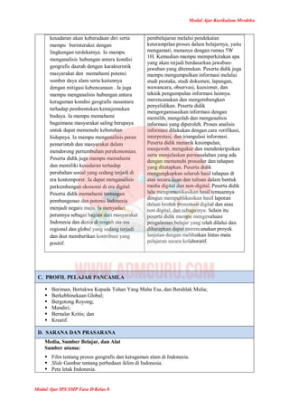 Modul Ajar Kurikulum Merdeka
Modul Ajar IPS SMP Fase D Kelas 8
kesadaran akan keberadaan diri serta
mampu berinteraksi dengan
lingkungan terdekatnya. Ia mampu
menganalisis hubungan antara kondisi
geografis daerah dengan karakteristik
masyarakat dan memahami potensi
sumber daya alam serta kaitannya
dengan mitigasi kebencanaan . Ia juga
mampu menganalisis hubungan antara
keragaman kondisi geografis nusantara
terhadap pembentukan kemajemukan
budaya. Ia mampu memahami
bagaimana masyarakat saling berupaya
untuk dapat memenuhi kebutuhan
hidupnya. Ia mampu menganalisis peran
pemerintah dan masyarakat dalam
mendorong pertumbuhan perekonomian.
Peserta didik juga mampu memahami
dan memiliki kesadaran terhadap
perubahan sosial yang sedang terjadi di
era kontemporer. Ia dapat menganalisis
perkembangan ekonomi di era digital.
Peserta didik memahami tantangan
pembangunan dan potensi Indonesia
menjadi negara maju. Ia menyadari
perannya sebagai bagian dari masyarakat
Indonesia dan dunia di tengah isu-isu
regional dan global yang sedang terjadi
dan ikut memberikan kontribusi yang
positif.
pembelajaran melalui pendekatan
keterampilan proses dalam belajarnya, yaitu
mengamati, menanya dengan rumus 5W
1H. Kemudian mampu memperkirakan apa
yang akan terjadi berdasarkan jawaban-
jawaban yang ditemukan. Peserta didik juga
mampu mengumpulkan informasi melalui
studi pustaka, studi dokumen, lapangan,
wawancara, observasi, kuesioner, dan
teknik pengumpulan informasi lainnya.
merencanakan dan mengembangkan
penyelidikan. Peserta didik
mengorganisasikan informasi dengan
memilih, mengolah dan menganalisis
informasi yang diperoleh. Proses analisis
informasi dilakukan dengan cara verifikasi,
interpretasi, dan triangulasi informasi.
Peserta didik menarik kesimpulan,
menjawab, mengukur dan mendeskripsikan
serta menjelaskan permasalahan yang ada
dengan memenuhi prosedur dan tahapan
yang ditetapkan. Peserta didik
mengungkapkan seluruh hasil tahapan di
atas secara lisan dan tulisan dalam bentuk
media digital dan non-digital. Peserta didik
lalu mengomunikasikan hasil temuannya
dengan mempublikasikan hasil laporan
dalam bentuk presentasi digital dan atau
non digital, dan sebagainya. Selain itu
peserta didik mampu mengevaluasi
pengalaman belajar yang telah dilalui dan
diharapkan dapat merencanakan proyek
lanjutan dengan melibatkan lintas mata
pelajaran secara kolaboratif.
C. PROFIL PELAJAR PANCASILA
 Beriman, Bertakwa Kepada Tuhan Yang Maha Esa, dan Berahlak Mulia;
 Berkebhinekaan Global;
 Bergotong Royong;
 Mandiri;
 Bernalar Kritis; dan
 Kreatif.
D. SARANA DAN PRASARANA
Media, Sumber Belajar, dan Alat
Sumber utama:
 Film tentang proses geografis dan keragaman alam di Indonesia.
 Slide Gambar tentang perbedaan iklim di Indonesia.
 Peta letak Indonesia.
 