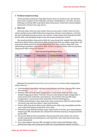 Modul Ajar Kurikulum Merdeka
Modul Ajar IPS SMP Fase D Kelas 8
1. Penilaian kompetensi sikap
Teknik penilaian kompetensi sikap dapat berupa observasi, penilaian diri, dan penilaian
antar teman. Kegiatan ini bisa dilakukan oleh guru matabpelajaran, wali kelas, dan guru
bimbingan konseling (BK) yang ditulis dalam buku jurnal. Jurnal berisi catatan kejadian
tertentu dan informasi lain yang relevan.
a. Observasi
Instrumen dalam observasi yaitu lembar observasi atau jurnal. Lembar observasi berisi
catatan perilaku peserta didik berdasarkan pengamatan oleh guru mata pelajaran, wali kelas,
dan guru bimbingan konseling selama satu semester. Setiap catatan berisi deskripsi perilaku
peserta didik yang dilengkapi dengan waktu dan tempat pengamatan tersebut.
Jika terjadi perubahan sikap peserta didik dari yang kurang baik menjadi baik maka dalam
jurnal harus ditulis bahwa sikap peserta didik tersebut telah baik atau bahkan sangat baik. Hal
yang dicatat dalam jurnal bisa berupa sikap kurang baik, baik, maupun sangat baik, serta
perkembangan perubahan sikap peserta didik. Berikut merupakan lembar observasi penilaian
sikap peserta didik selama satu semester:
Tabel Jurnal Pengembangan Sikap
No Tanggal Nama Siswa Catatan Perilaku Butir Sikap
1
2
3
4
dst
Beberapa hal yang perlu diperhatikan dalam pelaksanaan penilaian sikap menggunakan
teknik observasi :
 Jurnal penilaian sikap ditulis oleh guru mata pelajaran, wali kelas, dan guru BK selama
satu semester.
 Penilaian oleh wali kelas dapat menggunakan 1 (satu) jurnal untuk satu kelas yang
menjadi tanggung-jawabnya. Penilaian oleh guru mata pelajaran dapat menggunakan 1
(satu) jurnal untuk setiap kelas yang diajarnya, dan penilaian oleh guru BK dapat
menggunakan 1 (satu) jurnal untuk setiap kelas di bawah bimbingannya.
 Penilaian perkembangan sikap sipritual dan sikap sosial peserta didik bisa dicatat dalam
satu jurnal yang sama atau dalam 2 (dua) jurnal berbeda.
 Peserta didik yang dicatat dalam jurnal adalah peserta didik yang menunjukkan perilaku
yang sangat baik maupun kurang baik secara alami.
 Pencatatan jurnal dilakukan dengan segera seperti ketika wali kelas, guru mata pelajaran,
maupun guru BK menyaksikan atau memperoleh informasi terpercaya mengenai perilaku
peserta didik.
 Jika peserta didik pernah menunjukkan sikap kurang baik tetapi selama satu semester
tersebut menunjukan perkembangan ke arah sikap baik, maka sikap baik tersebut juga
dicatat dalam jurnal.
 Guru mata pelajaran dan guru BK merangkum catatan jurnal perkembangan sikap
spiritual dan sikap sosial setiap peserta didik dan menyerahkannya kepada wali kelas
 