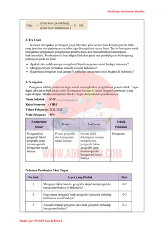 Modul Ajar Kurikulum Merdeka
Modul Ajar IPS SMP Fase D Kelas 8
2. Tes Lisan
Tes lisan merupakan pertanyaan yang diberikan guru secara lisan kepada peserta didik
yang jawaban atas pertanyaan tersebut juga disampaikan secara lisan. Tes ini bertujuan untuk
mengetahui penguasaan pengetahuan peserta didik dan menumbuhkan kemampuan
berkomunikasi. Pemberian tes lisan dapat dilakukan pada saat pembelajaran berlangsung.
pertanyaan pada tes lisan:
 Apakah aku sudah mampu mengidentifikasi keragaman sosial budaya Indonesia?
 Mengapa terjadi perbedaan suhu di wilayah Indonesia?
 Bagaimana pengaruh letak geografis terhadap keragaman sosial budaya di Indonesia?
3. Penugasan
Penugasan adalah pemberian tugas untuk meningkatkan pengetahuan peserta didik. Tugas
dapat dikerjakan baik secara individu maupun kelompok sesuai dengan kompetensi yang
ingin dicapai. Berikut merupakan kisi-kisi tugas dan pedoman penskorannya.
Nama Sekolah : SMP .............................
Kelas/Semester : VIII/I
Tahun Pelajaran: 2022/2023
Mata Pelajaran : IPS
Kompetensi
Dasar
Materi Indikator
Teknik
Penilaian
Menganalisis
pengaruh faktor
geografis yang
mempengaruhi
keragaman sosial
budaya
Proses geografis
dan keragaman
sosial budaya
Peserta didik
diharapkan mampu
menganalisis
pengaruh faktor
geografis yang
mempengaruhi
keragaman sosial
budaya.
Penugasan
Pedoman Pemberian Skor Tugas
No Soal Aspek yang Dinilai Skor
1 Mengapa faktor kondisi geografis dapat mempengaruhi
keragaman budaya di Indonesia?
0-2
2 Bagaimana pengaruh letak geografis Indonesia terhadap
kehidupan sosial budaya?
0-3
3 Apakah terdapat pengaruh dari letak geografis terhadap
keragaman budaya?
0-3
 