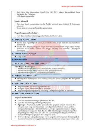 Modul Ajar Kurikulum Merdeka
Modul Ajar IPS SMP Fase D Kelas 8
 Buku Siswa Ilmu Pengetahuan Sosial Kelas VII, 2021, Jakarta: Kemendikbud, Pusta
Kurikulum dan Perbukuan.
 LCD, laptop, papan tulis.
Sumber alternatif:
 Guru juga dapat menggunakan sumber belajar alternatif yang terdapat di lingkungan
setempat.
 Sesuai tema proses geografis dan keragaman alam.
Pengembangan sumber belajar:
 Guru dapat membuat peta menggunakan bahan dari bubur kertas.
E. TARGET PESERTA DIDIK
 Peserta didik reguler/tipikal: umum, tidak ada kesulitan dalam mencerna dan memahami
materi ajar.
 Peserta didik dengan pencapaian tinggi: mencerna dan memahami dengan cepat, mampu
mencapai keterampilan berfikir aras tinggi (HOTS), dan memiliki keterampilan
memimpin
F. MODEL PEMBELAJARAN
 Tatap Muka
KOMPONEN INTI
A. TUJUAN KEGIATAN PEMBELAJARAN
Alur Tujuan Pembelajaran :
1. Peserta didik mampu menjelaskan luas dan letak wilayah Indonesia
2. Peserta didik mampu mengidentifikasi letak geologis Indonesia
3. Peserta didik menganalisis cuaca dan iklim Indonesia.
B. PEMAHAMAN BERMAKNA
 Meningkatkan kemampuan siswa tentang mengenai proses geografis dan keragaman
alam.
C. PERTANYAAN PEMANTIK
 Bagaimana letak dan luas wilayah Indonesia?
 Mengapa terjadi perbedaan waktu di Indonesia?
 Bagaimana pengaruh perbedaan waktu bagi kehidupan masyarakat di Indonesia?
D. KEGIATAN PEMBELAJARAN
Kegiatan Pendahuluan
 Guru dan peserta didik mengucapkan salam dan doa.
 Guru dan peserta mengondisikan pembelajaran.
 Apersepsi : Peserta didik melihat gambar kondisi geografis wilayah Indonesia dan
kekayaan alam yang ada di dalamnya. Guru dapat menambahkan variasi gambar
menggunakan tayangan video dari internet. Apersepsi juga dapat dilakukan dengan
melibatkan aktivitas peserta didik. Peserta didik difasilitasi guru mengaitkan gambar
dengan kegiatan belajar pada saat kelas VII. Guru melanjutkan dengan memberikan
motivasi terkait proses geografis dan keragaman alam.
 Motivasi: Dengan adanya keuntungan proses geografis dan keragaman alam yang ada di
Indonesia, kita patut berbangga dan dapat memanfaatkannya sebagai tujuan wisata lokal
 