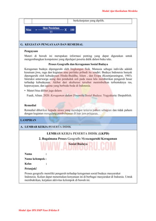 Modul Ajar Kurikulum Merdeka
Modul Ajar IPS SMP Fase D Kelas 8
berkelanjutan yang dipilih.
G. KEGIATAN PENGAYAAN DAN REMEDIAL
Pengayaan
Materi di bawah ini merupakan informasi penting yang dapat digunakan untuk
mengembangkan kompetensi yang dipelajari peserta didik dalam buku teks.
Proses Geografis dan Keragaman Sosial Budaya
Keragaman budaya dipengaruhi oleh lingkungan fisik. Manusia sebagai individu adalah
kesatuan jiwa, raga dan kegiatan atau perilaku pribadi itu sendiri. Budaya Indonesia banyak
dipengaruhi oleh kebudayaan Hindu-Buddha, Islam , dan Eropa (Koentjaraningrat, 1985).
Interaksi antarwarga asing dan penduduk asli pada masa lalu memberikan pengaruh besar
terhadap kebudayaan. Akibat dari akulturasi tersebut menimbulkan terbentuknya ras,
kepercayaan, dan agama yang berbeda-beda di Indonesia.
• Materi bisa dilihat juga dalam:
Fuadi, Afnan. 2020. Keragaman dalam Dinamika Sosial Budaya. Yogyakarta: Deepublish.
Remedial
Remedial diberikan kepada siswa yang mendapat kriteria paham sebagian dan tidak paham
dengan kegiatan mengulang pembelajaran di luar jam pelajaran.
LAMPIRAN
A. LEMBAR KERJA PESERTA DIDIK
LEMBAR KERJA PESERTA DIDIK (LKPD)
2. Bagaimana Proses Geografis Memengaruhi Keragaman
Sosial Budaya
Nama :
Nama kelompok :
Kelas :
Petunjuk!
Proses geografis memiliki pengaruh terhadap keragaman sosial budaya masyarakat
Indonesia. Kalian dapat menemukan kenyataan ini di berbagai masyarakat di Indoesia. Untuk
membuktikan, kerjakan aktivitas kelompok di bawah ini.
 