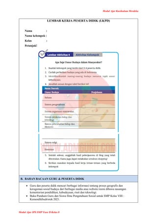 Modul Ajar Kurikulum Merdeka
Modul Ajar IPS SMP Fase D Kelas 8
LEMBAR KERJA PESERTA DIDIK (LKPD)
Nama :
Nama kelompok :
Kelas :
Petunjuk!
B. BAHAN BACAAN GURU & PESERTA DIDIK
 Guru dan peserta didik mencari berbagai informasi tentang proses geografis dan
keragaman sosial budaya dari berbagai media atau website resmi dibawa nauangan
kementerian pendidikan, kebudayaan, riset dan teknologi.
 Buku Panduan Guru dan Siswa Ilmu Pengetahuan Sosial untuk SMP Kelas VIII :
Kemendikbudristek 2021.
 