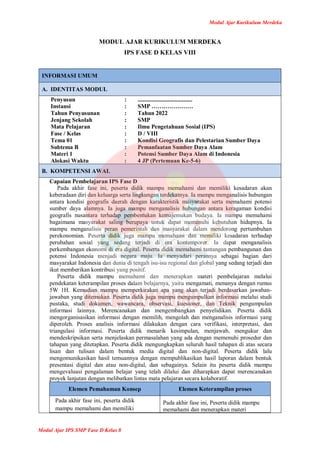 Modul Ajar Kurikulum Merdeka
Modul Ajar IPS SMP Fase D Kelas 8
MODUL AJAR KURIKULUM MERDEKA
IPS FASE D KELAS VIII
INFORMASI UMUM
A. IDENTITAS MODUL
Penyusun
Instansi
Tahun Penyusunan
Jenjang Sekolah
Mata Pelajaran
Fase / Kelas
Tema 01
Subtema B
Materi 1
Alokasi Waktu
:
:
:
:
:
:
:
:
:
:
.....................................
SMP …………………
Tahun 2022
SMP
Ilmu Pengetahuan Sosial (IPS)
D / VIII
Kondisi Geografis dan Pelestarian Sumber Daya
Pemanfaatan Sumber Daya Alam
Potensi Sumber Daya Alam di Indonesia
4 JP (Pertemuan Ke-5-6)
B. KOMPETENSI AWAL
Capaian Pembelajaran IPS Fase D
Pada akhir fase ini, peserta didik mampu memahami dan memiliki kesadaran akan
keberadaan diri dan keluarga serta lingkungan terdekatnya. Ia mampu menganalisis hubungan
antara kondisi geografis daerah dengan karakteristik masyarakat serta memahami potensi
sumber daya alamnya. Ia juga mampu menganalisis hubungan antara keragaman kondisi
geografis nusantara terhadap pembentukan kemajemukan budaya. Ia mampu memahami
bagaimana masyarakat saling berupaya untuk dapat memenuhi kebutuhan hidupnya. Ia
mampu menganalisis peran pemerintah dan masyarakat dalam mendorong pertumbuhan
perekonomian. Peserta didik juga mampu memahami dan memiliki kesadaran terhadap
perubahan sosial yang sedang terjadi di era kontemporer. Ia dapat menganalisis
perkembangan ekonomi di era digital. Peserta didik memahami tantangan pembangunan dan
potensi Indonesia menjadi negara maju. Ia menyadari perannya sebagai bagian dari
masyarakat Indonesia dan dunia di tengah isu-isu regional dan global yang sedang terjadi dan
ikut memberikan kontribusi yang positif.
Peserta didik mampu memahami dan menerapkan materi pembelajaran melalui
pendekatan keterampilan proses dalam belajarnya, yaitu mengamati, menanya dengan rumus
5W 1H. Kemudian mampu memperkirakan apa yang akan terjadi berdasarkan jawaban-
jawaban yang ditemukan. Peserta didik juga mampu mengumpulkan informasi melalui studi
pustaka, studi dokumen, wawancara, observasi, kuesioner, dan Teknik pengumpulan
informasi lainnya. Merencanakan dan mengembangkan penyelidikan. Peserta didik
mengorganisasikan informasi dengan memilih, mengolah dan menganalisis informasi yang
diperoleh. Proses analisis informasi dilakukan dengan cara verifikasi, interpretasi, dan
triangulasi informasi. Peserta didik menarik kesimpulan, menjawab, mengukur dan
mendeskripsikan serta menjelaskan permasalahan yang ada dengan memenuhi prosedur dan
tahapan yang ditetapkan. Peserta didik mengungkapkan seluruh hasil tahapan di atas secara
lisan dan tulisan dalam bentuk media digital dan non-digital. Peserta didik lalu
mengomunikasikan hasil temuannya dengan mempublikasikan hasil laporan dalam bentuk
presentasi digital dan atau non-digital, dan sebagainya. Selain itu peserta didik mampu
mengevaluasi pengalaman belajar yang telah dilalui dan diharapkan dapat merencanakan
proyek lanjutan dengan melibatkan lintas mata pelajaran secara kolaboratif.
Elemen Pemahaman Konsep Elemen Keterampilan proses
Pada akhir fase ini, peserta didik
mampu memahami dan memiliki
Pada akhir fase ini, Peserta didik mampu
memahami dan menerapkan materi
 