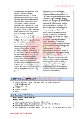 Modul Ajar Kurikulum Merdeka
Modul Ajar IPS SMP Fase D Kelas 8
kesadaran akan keberadaan diri serta
mampu berinteraksi dengan
lingkungan terdekatnya. Ia mampu
menganalisis hubungan antara kondisi
geografis daerah dengan karakteristik
masyarakat dan memahami potensi
sumber daya alam serta kaitannya
dengan mitigasi kebencanaan . Ia juga
mampu menganalisis hubungan antara
keragaman kondisi geografis nusantara
terhadap pembentukan kemajemukan
budaya. Ia mampu memahami
bagaimana masyarakat saling berupaya
untuk dapat memenuhi kebutuhan
hidupnya. Ia mampu menganalisis peran
pemerintah dan masyarakat dalam
mendorong pertumbuhan perekonomian.
Peserta didik juga mampu memahami
dan memiliki kesadaran terhadap
perubahan sosial yang sedang terjadi di
era kontemporer. Ia dapat menganalisis
perkembangan ekonomi di era digital.
Peserta didik memahami tantangan
pembangunan dan potensi Indonesia
menjadi negara maju. Ia menyadari
perannya sebagai bagian dari masyarakat
Indonesia dan dunia di tengah isu-isu
regional dan global yang sedang terjadi
dan ikut memberikan kontribusi yang
positif.
pembelajaran melalui pendekatan
keterampilan proses dalam belajarnya, yaitu
mengamati, menanya dengan rumus 5W
1H. Kemudian mampu memperkirakan apa
yang akan terjadi berdasarkan jawaban-
jawaban yang ditemukan. Peserta didik juga
mampu mengumpulkan informasi melalui
studi pustaka, studi dokumen, lapangan,
wawancara, observasi, kuesioner, dan
teknik pengumpulan informasi lainnya.
merencanakan dan mengembangkan
penyelidikan. Peserta didik
mengorganisasikan informasi dengan
memilih, mengolah dan menganalisis
informasi yang diperoleh. Proses analisis
informasi dilakukan dengan cara verifikasi,
interpretasi, dan triangulasi informasi.
Peserta didik menarik kesimpulan,
menjawab, mengukur dan mendeskripsikan
serta menjelaskan permasalahan yang ada
dengan memenuhi prosedur dan tahapan
yang ditetapkan. Peserta didik
mengungkapkan seluruh hasil tahapan di
atas secara lisan dan tulisan dalam bentuk
media digital dan non-digital. Peserta didik
lalu mengomunikasikan hasil temuannya
dengan mempublikasikan hasil laporan
dalam bentuk presentasi digital dan atau
non digital, dan sebagainya. Selain itu
peserta didik mampu mengevaluasi
pengalaman belajar yang telah dilalui dan
diharapkan dapat merencanakan proyek
lanjutan dengan melibatkan lintas mata
pelajaran secara kolaboratif.
C. PROFIL PELAJAR PANCASILA
 Beriman, Bertakwa Kepada Tuhan Yang Maha Esa, dan Berahlak Mulia;
 Berkebhinekaan Global;
 Bergotong Royong;
 Mandiri;
 Bernalar Kritis; dan
 Kreatif.
D. SARANA DAN PRASARANA
Media, Sumber Belajar, dan Alat
Sumber utama:
 Video tentang potensi sumber daya alam di Indonesia.
 Slide gambar tentang aktivitas perikanan dan wisata bahari di Indonesia.
 Peta persebaran hasil tambang di Indonesia.
 Buku Siswa Ilmu Pengetahuan Sosial Kelas VII, 2021, Jakarta: Kemendikbud, Pusta
 