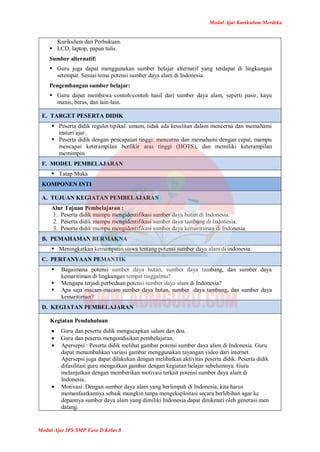 Modul Ajar Kurikulum Merdeka
Modul Ajar IPS SMP Fase D Kelas 8
Kurikulum dan Perbukuan.
 LCD, laptop, papan tulis.
Sumber alternatif:
 Guru juga dapat menggunakan sumber belajar alternatif yang terdapat di lingkungan
setempat. Sesuai tema potensi sumber daya alam di Indonesia.
Pengembangan sumber belajar:
 Guru dapat membawa contoh-contoh hasil dari sumber daya alam, seperti pasir, kayu
manis, beras, dan lain-lain.
E. TARGET PESERTA DIDIK
 Peserta didik reguler/tipikal: umum, tidak ada kesulitan dalam mencerna dan memahami
materi ajar.
 Peserta didik dengan pencapaian tinggi: mencerna dan memahami dengan cepat, mampu
mencapai keterampilan berfikir aras tinggi (HOTS), dan memiliki keterampilan
memimpin
F. MODEL PEMBELAJARAN
 Tatap Muka
KOMPONEN INTI
A. TUJUAN KEGIATAN PEMBELAJARAN
Alur Tujuan Pembelajaran :
1. Peserta didik mampu mengidentifikasi sumber daya hutan di Indonesia.
2. Peserta didik mampu mengidentifikasi sumber daya tambang di Indonesia.
3. Peserta didik mampu mengidentifikasi sumber daya kemaritiman di Indonesia.
B. PEMAHAMAN BERMAKNA
 Meningkatkan kemampuan siswa tentang potensi sumber daya alam di indonesia.
C. PERTANYAAN PEMANTIK
 Bagaimana potensi sumber daya hutan, sumber daya tambang, dan sumber daya
kemaritiman di lingkungan tempat tinggalmu?
 Mengapa terjadi perbedaan potensi sumber daya alam di Indonesia?
 Apa saja macam-macam sumber daya hutan, sumber daya tambang, dan sumber daya
kemaritiman?
D. KEGIATAN PEMBELAJARAN
Kegiatan Pendahuluan
 Guru dan peserta didik mengucapkan salam dan doa.
 Guru dan peserta mengondisikan pembelajaran.
 Apersepsi : Peserta didik melihat gambar potensi sumber daya alam di Indonesia. Guru
dapat menambahkan variasi gambar menggunakan tayangan video dari internet.
Apersepsi juga dapat dilakukan dengan melibatkan aktivitas peserta didik. Peserta didik
difasilitasi guru mengaitkan gambar dengan kegiatan belajar sebelumnya. Guru
melanjutkan dengan memberikan motivasi terkait potensi sumber daya alam di
Indonesia.
 Motivasi: Dengan sumber daya alam yang berlimpah di Indonesia, kita harus
memanfaatkannya sebaik mungkin tanpa mengeksploitasi secara berlebihan agar ke
depannya sumber daya alam yang dimiliki Indonesia dapat dinikmati oleh generasi men
datang.
 