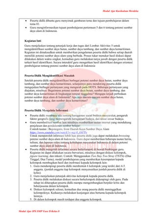 Modul Ajar Kurikulum Merdeka
Modul Ajar IPS SMP Fase D Kelas 8
 Peserta didik dibantu guru menyimak gambaran tema dan tujuan pembelajaran dalam
tema 01.
 Guru menginformasikan tujuan pembelajaran pertemuan 5 dan 6 tentang potensi sumber
daya alam di Indonesia.
Kegiatan Inti
Guru menjelaskan tentang petunjuk kerja dan tugas dari Lembar Aktivitas 5 untuk
mengidentifikasi sumber daya hutan, sumber daya tambang, dan sumber daya kemaritiman.
Kegiatan ini dimaksudkan untuk memberikan pengalaman peserta didik bahwa setiap daerah
memiliki potensi sumber daya alam yang berbeda. Proses tukar menukar hasil diskusi dapat
dilakukan dalam waktu singkat, kemudian guru melakukan tanya jawab dengan peserta didik
terkait hasil identifikasi. Secara interaktif guru mengaitkan hasil identifikasi dengan orientasi
pembelajaran tentang potensi sumber daya alam di Indonesia
Peserta Didik Mengidentifikasi Masalah
Setelah peserta didik mengidentifikasi berbagai potensi sumber daya hutan, sumber daya
tambang, dan sumber daya kemaritiman, selanjutnya guru mendorong peserta didik
mengajukan berbagai pertanyaan yang mengarah pada HOTS. Beberapa pertanyaan yang
diajukan, misalnya: Bagaimana potensi sumber daya hutan, sumber daya tambang, dan
sumber daya kemaritiman di lingkungan tempat tinggalmu? Mengapa terjadi perbedaan
potensi sumber daya alam di Indonesia? Apa saja macam-macam sumber daya hutan,
sumber daya tambang, dan sumber daya kemaritiman?
Peserta Didik Mengelola Informasi
 Peserta didik membaca teks tentang keragaman sosial budaya masyarakat, pengaruh
faktor geografis yang memengaruhi keragaman budaya, dan unsur-unsur budaya.
 Guru memfasilitasi sumber lain misalnya memberikan tautan internet yang mendukung
penjelasan dan pendalaman sumber belajar.
Contoh tautan : Bojonegoro, Ironi Daerah Kaya Sumber Daya Alam
https://www.youtube.com/watch?v=nzj-0_OtFPo
Untuk memperoleh informasi lebih luas peserta didik juga dapat melakukan browsing
potensi sumber daya alam di Indonesia. Guru dapat memberikan beberapa tautan berita,
tulisan, dan laporan video tentang kehidupan masyarakat Indonesia di dalam potensi
sumber daya alam di Indonesia.
 Peserta didik mengolah informasi secara berkelompok di bawah bimbingan guru.
Kegiatan ini dapat dilakukan secara bervariasi, misalnya dengan diskusi kelompok,
jigsaw learning, dan inkuiri. Contoh: Menggunakan Two Stay Two Stray (TSTS)–(Dua
Tinggal, Dua Tamu), model pembelajaran yang memberikan kesempatan kepada
kelompok membagikan hasil dan inofrmasi kepada kelompok lain:
1. Guru mendampingi peserta didik membentuk 6 kelompok yang terdiri dari 4-5
anggota. (jumlah anggota tiap kelompok menyesuaikan jumlah peserta didik di
kelas).
2. Guru menjelaskan petunjuk aktivitas kelompok kepada peserta didik.
3. Peserta didik melakukan diskusi secara berkelompok didampingi oleh guru. Pada
tahap ini diharapkan peserta didik mampu mengembangkan berpikir kritis dan
bekerjasama dalam kelompok.
4. Diskusi kelompok selesai, kemudian dua orang peserta didik meninggalkan
kelompoknya. Keduanya melakukan kunjungan atau bertamu kepada kelompok
lainnya.
5. Di dalam kelompok masih terdapat dua anggota kelompok.
 