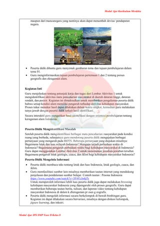 Modul Ajar Kurikulum Merdeka
Modul Ajar IPS SMP Fase D Kelas 8
maupun dari mancanegara yang nantinya akan dapat menambah devisa/ pendapatan
negara.
 Peserta didik dibantu guru menyimak gambaran tema dan tujuan pembelajaran dalam
tema 01.
 Guru menginformasikan tujuan pembelajaran pertemuan 1 dan 2 tentang porses
geografis dan ekragaman alam.
Kegiatan Inti
Guru menjelaskan tentang petunjuk kerja dan tugas dari Lembar Aktivitas 1 untuk
mengidentifikasi aktivitas mata pencaharian masyarakat di daerah dataran tinggi, dataran
rendah, dan pesisir. Kegiatan ini dimaksudkan untuk memberikan pengalaman peserta didik
bahwa setiap kondisi alam memiliki pengaruh terhadap aktivitas kehidupan masyarakat.
Proses tukar menukar hasil dapat dilakukan dalam waktu singkat, kemudian guru melakukan
tanya jawab dengan peserta didik terkait hasil identifikasi.
Secara interaktif guru mengaitkan hasil identifikasi dengan orientasi pembelajaran tentang
keragaman alam Indonesia.
Peserta Didik Mengidentifikasi Masalah
Setelah peserta didik mengidentifikasi berbagai mata pencaharian masyarakat pada kondisi
ruang yang berbeda, selanjutnya guru mendorong peserta didik mengajukan berbagai
pertanyaan yang mengarah pada HOTS. Beberapa pertanyaan yang diajukan misalnya:
Bagaimana letak dan luas wilayah Indonesia? Mengapa terjadi perbedaan waktu di
Indonesia? Bagaimana pengaruh perbedaan waktu bagi kehidupan masyarakat di Indonesia?
Guru dapat menggunakan Lembar Aktivitas 2 untuk menemukan jawaban-jawaban tersebut.
Bagaimana pengaruh letak geologis, cuaca, dan iklim bagi kehidupan masyarakat Indonesia?
Peserta Didik Mengelola Informasi
 Peserta didik membaca teks tentang letak dan luas Indonesia, letak geologis, cuaca, dan
iklim.
 Guru memfasilitasi sumber lain misalnya memberikan tautan internet yang mendukung
penjelasan dan pendalaman sumber belajar. Contoh tautan : Pesona Indonesia
https://www.youtube.com/watch?v=5F4Vz3n6jTs
Untuk memperoleh informasi lebih luas peserta didik juga dapat melakukan browsing
kehidupan masyarakat Indonesia yang dipengaruhi oleh proses geografis. Guru dapat
memberikan beberapa tautan berita, tulisan, dan laporan video tentang kehidupan
masyarakat Indonesia di dalam k eberagaman pr oses g eografis.
 Peserta didik mengolah informasi secara berkelompok di bawah bimbingan guru.
Kegiatan ini dapat dilakukan secara bervariasi, misalnya dengan diskusi kelompok,
jigsaw learning, dan inkuiri.
 