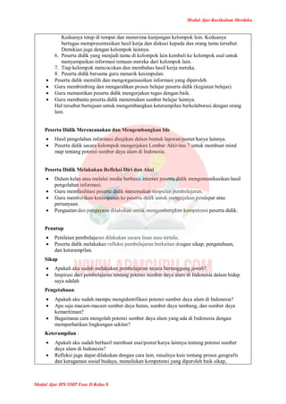 Modul Ajar Kurikulum Merdeka
Modul Ajar IPS SMP Fase D Kelas 8
Keduanya tetap di tempat dan menerima kunjungan kelompok lain. Keduanya
bertugas mempresentasikan hasil kerja dan diskusi kepada dua orang tamu tersebut.
Demikian juga dengan kelompok lainnya.
6. Peserta didik yang menjadi tamu di kelompok lain kembali ke kelompok asal untuk
menyampaikan informasi temuan mereka dari kelompok lain.
7. Tiap kelompok mencocokan dan membahas hasil kerja mereka.
8. Peserta didik bersama guru menarik kesimpulan.
 Peserta didik memilih dan mengorganisasikan informasi yang diperoleh.
 Guru membimbing dan mengarahkan proses belajar peserta didik (kegiatan belajar).
 Guru memastikan peserta didik mengerjakan tugas dengan baik.
 Guru membantu peserta didik menemukan sumber belajar lainnya.
Hal tersebut bertujuan untuk mengembangkan keterampilan berkolaborasi dengan orang
lain.
Peserta Didik Merencanakan dan Mengembangkan Ide
 Hasil pengolahan informasi disajikan dalam bentuk laporan/poster/karya lainnya.
 Peserta didik secara kelompok mengerjakan Lembar Aktivitas 7 untuk membuat mind
map tentang potensi sumber daya alam di Indonesia.
Peserta Didik Melakukan Refleksi Diri dan Aksi
 Dalam kelas atau melalui media berbasis internet peserta didik mengomunikasikan hasil
pengolahan informasi.
 Guru memfasilitasi peserta didik menemukan simpulan pembelajaran.
 Guru memberikan kesempatan ke peserta didik untuk mengajukan pendapat atau
pertanyaan.
 Penguatan dan pengayaan dilakukan untuk mengembangkan kompetensi peserta didik.
Penutup
 Penilaian pembelajaran dilakukan secara lisan atau tertulis.
 Peserta didik melakukan refleksi pembelajaran berkaitan dengan sikap, pengetahuan,
dan keterampilan.
Sikap
 Apakah aku sudah melakukan pembelajaran secara bertanggung jawab?
 Inspirasi dari pembelajaran tentang potensi sumber daya alam di Indonesia dalam hidup
saya adalah
Pengetahuan:
 Apakah aku sudah mampu mengidentifikasi potensi sumber daya alam di Indonesia?
 Apa saja macam-macam sumber daya hutan, sumber daya tambang, dan sumber daya
kemaritiman?
 Bagaimana cara mengolah potensi sumber daya alam yang ada di Indonesia dengan
memperhatikan lingkungan sekitar?
Keterampilan :
 Apakah aku sudah berhasil membuat esai/poster/karya lainnya tentang potensi sumber
daya alam di Indonesia?
 Refleksi juga dapat dilakukan dengan cara lain, misalnya kuis tentang proses geografis
dan keragaman sosial budaya, menuliskan kompetensi yang diperoleh baik sikap,
 