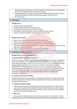 Modul Ajar Kurikulum Merdeka
Modul Ajar IPS SMP Fase D Kelas 8
pengetahuan, dan keterampilan. Dapat pula dengan menuliskan inspirasi yang diperoleh
dan yang akan dilakukan pada masa yang akan datang.
 Tindak lanjut dilakukan dengan mendorong peserta didik mempelajari lebih lanjut dan
informasi pembelajaran berikutnya tentang pemanfaatan sumber daya alam.
 Doa dan penutup.
F. REFLEKSI
Refleksi Guru :
 Apakah Kegitan belajar berhasil?
 Berapa persen peserta didik mencapai tujuan?
 Kesulitan apa yang dialami guru dan peserta didik?
 Apa langkah yang perlu dilakukan untuk memperbaiki proses belajar?
 Apakah seluruh peserta didik mengikuti pelajaran dengan baik?
Refleksi Peserta Didik :
 Bagian mana yang menurutmu paling sulit dari pelajaran ini?
 Apa yang akan kamu lakukan untuk memperbaikan hasil belajaramu?
 Kepada siapa kamu akan meminta bantuan untuk memahami pelajaran ini?
 Jika kamu diminta untuk memberikan binta 1 sampai 5, berapa bintang akan kamu berikan
pada usaha yang kamu lakukan?
 Bagian mana dari pembelajaran ini yang kamu menyenakan?
F. ASESMEN / PENILAIAN
Penilaian Proses dan Hasil Pembelajaran
a. Konsep Penilaian dan Pembelajaran IPS
Penilaian merupakan kegiatan yang bertujuan untuk memperoleh, menganalisis, menafsirkan
proses dan hasil belajar peserta didik secara sistematis. Penilaian tersebut dapat digunakan
untuk mengetahui tingkat keberhasilan pencapaian kompetensi, proses pembelajaran, tingkat
kesulitan belajar peserta didik, dan penentuan tindak lanjut pembelajaran. Penilaian
pembelajaran IPS memakai pendekatan penilaian autentik (authentic assesment) untuk
menilai kesiapan peserta didik, proses, dan hasil belajar secara utuh. Hasil penilaian tersebut
dapat dimanfaatkan guru dalam merencanakan program perbaikan (remedial), pengayaan
(enrichment), layanan konseling, dan sebagai landasan untuk memperbaiki proses
pembelajaran selanjutnya.
b. Teknik dan Instrumen Penilaian
Penilaian kompetensi sikap, keterampilan, dan pengetahuan dilakukan menggunakan teknik
dan instrumen penilaian. Berikut merupakan penjabaran teknik dan instrumen penilaian dari
masing-masing kompetensi.
1. Penilaian kompetensi sikap
Teknik penilaian kompetensi sikap dapat berupa observasi, penilaian diri, dan penilaian
antar teman. Kegiatan ini bisa dilakukan oleh guru matabpelajaran, wali kelas, dan guru
bimbingan konseling (BK) yang ditulis dalam buku jurnal. Jurnal berisi catatan kejadian
tertentu dan informasi lain yang relevan.
a. Observasi
Instrumen dalam observasi yaitu lembar observasi atau jurnal. Lembar observasi berisi
catatan perilaku peserta didik berdasarkan pengamatan oleh guru mata pelajaran, wali kelas,
 
