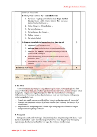 Modul Ajar Kurikulum Merdeka
Modul Ajar IPS SMP Fase D Kelas 8
memakan waktu lama.
Berikut potensi sumber daya laut di Indonesia:
1. Perikanan Tangkap dan Perikanan Budi Daya. Sumber
daya perikanan adalah potensi sumber daya laut yang
paling besar di Indonesia. ...
2. Hutan Mangrove (Hutan Bakau) ...
3. Terumbu Karang. ...
4. Pertambangan dan Energi. ...
5. Padang Lamun. ...
6. Pariwisata Bahari.
2 1. Cara menjaga kelestarian sumber daya alam hayati
1. menanam lebih banyak pohon.
2. melestarikan tumbuhan serta hewan-hewan langka.
3. merawat dan menjaga hutan yang mempunyai banyak
pohon untuk kehidupan.
4. melakukan tebang pilih dan tidak membakar hutan demi
membuka lahan.
5. memberikan makan secara rutin kepada hewan yang
diternak.
2
Total Skor Maksimum 4
2. Tes Lisan
Tes lisan merupakan pertanyaan yang diberikan guru secara lisan kepada peserta didik
yang jawaban atas pertanyaan tersebut juga disampaikan secara lisan. Tes ini bertujuan untuk
mengetahui penguasaan pengetahuan peserta didik dan menumbuhkan kemampuan
berkomunikasi. Pemberian tes lisan dapat dilakukan pada saat pembelajaran berlangsung.
pertanyaan pada tes lisan:
 Apakah aku sudah mampu mengidentifikasi potensi sumber daya alam di Indonesia?
 Apa saja macam-macam sumber daya hutan, sumber daya tambang, dan sumber daya
kemaritiman?
 Bagaimana cara mengolah potensi sumber daya alam yang ada di Indonesia dengan
memperhatikan lingkungan sekitar?
3. Penugasan
Penugasan adalah pemberian tugas untuk meningkatkan pengetahuan peserta didik. Tugas
dapat dikerjakan baik secara individu maupun kelompok sesuai dengan kompetensi yang
ingin dicapai. Berikut merupakan kisi-kisi tugas dan pedoman penskorannya.
 