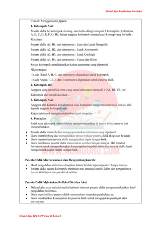 Modul Ajar Kurikulum Merdeka
Modul Ajar IPS SMP Fase D Kelas 8
Contoh: Menggunakan jigsaw
1. Kelompok Asal
Peserta didik berkelompok 4 orang, satu kelas dibagi menjadi 8 kelompok (Kelompok
A, B, C, D, E, F, G, H). Setiap anggota kelompok mempelajari konsep yang berbeda :
Misalnya :
Peserta didik A1, B1, dan seterusnya : Luas dan Letak Geografis
Peserta didik A2, B2, dan seterusnya : Letak Astronomis
Peserta didik A3, B3, dan seterusnya : Letak Geologis
Peserta didik A4, B4, dan seterusnya : Cuaca dan Iklim
Setiap kelompok mendiskusikan kaitan antartema yang diperoleh
*Keterangan:
- Kode Huruf A, B, C, dan seterusnya digunakan untuk kelompok
- Kode Angka 1, 2, 3, dan 4 seterusnya digunakan untuk peserta didik
2. Kelompok ahli
Anggota yang memiliki tema yang sama berkumpul menjadi 1 (A1, B1, C1, dst)
Kelompok ahli mendiskusikan…
3. Kelompok Asal
Anggota ahli Kembali ke kelompok asal, kemudian menyampaikan hasil diskusi ahli
kepada anggota kelompok asal.
Ketua kelompok mengkooridnasikan hasil simpulan
4. Penyajian
Salah satu kelompok dipersilahkan mempresentasikan di depan kelas, peserta lain
memperhatikan.
 Peserta didik memilih dan mengorganisasikan informasi yang diperoleh.
 Guru membimbing dan mengarahkan proses belajar peserta didik (kegiatan belajar).
 Guru memastikan peserta didik mengerjakan tugas dengan baik.
 Guru membantu peserta didik menemukan sumber belajar lainnya. Hal tersebut
bertujuan untuk mengembangkan keterampilan berpikir kritis dan peserta didik dapat
mengomunikasikan materi dengan baik.
Peserta Didik Merencanakan dan Mengembangkan Ide
 Hasil pengolahan informasi disajikan dalam bentuk laporan/poster/ karya lainnya.
 Peserta didik secara kelompok membuat esai tentang kondisi iklim dan pengaruhnya
dalam kehidupan masyarakat di sekitar.
Peserta Didik Melakukan Refleksi Diri dan Aksi
 Dalam kelas atau melalui media berbasis internet peserta didik mengomunikasikan hasil
pengolahan informasi.
 Guru memfasilitasi peserta didik menemukan simpulan pembelajaran.
 Guru memberikan kesempatan ke peserta didik untuk mengajukan pendapat atau
pertanyaan.
 