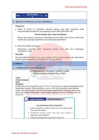 Modul Ajar Kurikulum Merdeka
Modul Ajar IPS SMP Fase D Kelas 8
G. KEGIATAN PENGAYAAN DAN REMEDIAL
Pengayaan
 Materi di bawah ini merupakan informasi penting yang dapat digunakan untuk
mengembangkan kompetensi yang dipelajari peserta didik dalam buku teks.
Potensi Sumber Daya Alam di Indonesia
Dalam udara, daratan, dan perairan terkandung potensi sumber daya. Semua sumber daya
tersebut ada yang dapat diperbaharui dan tidak dapat diperbaharui.
 Materi bisa dilihat juga dalam:
Pongtuluran, Yonathan. 2015. Manajemen Sumber Daya Alam dan Lingkungan.
Yogyakarta: ANDI.
Remedial
Remedial diberikan kepada siswa yang mendapat kriteria paham sebagian dan tidak paham
dengan kegiatan mengulang pembelajaran di luar jam pelajaran.
LAMPIRAN
A. LEMBAR KERJA PESERTA DIDIK
LEMBAR KERJA PESERTA DIDIK (LKPD)
B. Pemanfaatan Sumber Daya Alam
Nama :
Nama kelompok :
Kelas :
Petunjuk!
Sumber daya alam merupakan anugerah Tuhan Yang Maha Esa, supaya dimanfaatkan untuk
kepentingan manusia. Namun demikian manusia tidak boleh semaunya memanfaatkan
sumber daya alam tersebut. Apakah kalian dapat mengidentifikasi berbagai sumber daya
alam yang terdapat di lingkungan tempat tinggal lingkup provinsimu? Kerjakan aktivitas
berikut ini.
 