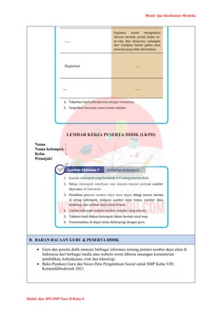 Modul Ajar Kurikulum Merdeka
Modul Ajar IPS SMP Fase D Kelas 8
LEMBAR KERJA PESERTA DIDIK (LKPD)
Nama :
Nama kelompok :
Kelas :
Petunjuk!
B. BAHAN BACAAN GURU & PESERTA DIDIK
 Guru dan peserta didik mencari berbagai informasi tentang potensi sumber daya alam di
Indonesia dari berbagai media atau website resmi dibawa nauangan kementerian
pendidikan, kebudayaan, riset dan teknologi.
 Buku Panduan Guru dan Siswa Ilmu Pengetahuan Sosial untuk SMP Kelas VIII :
Kemendikbudristek 2021.
 