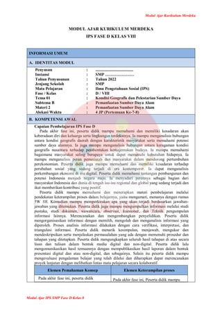Modul Ajar Kurikulum Merdeka
Modul Ajar IPS SMP Fase D Kelas 8
MODUL AJAR KURIKULUM MERDEKA
IPS FASE D KELAS VIII
INFORMASI UMUM
A. IDENTITAS MODUL
Penyusun
Instansi
Tahun Penyusunan
Jenjang Sekolah
Mata Pelajaran
Fase / Kelas
Tema 01
Subtema B
Materi 2
Alokasi Waktu
:
:
:
:
:
:
:
:
:
:
.....................................
SMP …………………
Tahun 2022
SMP
Ilmu Pengetahuan Sosial (IPS)
D / VIII
Kondisi Geografis dan Pelestarian Sumber Daya
Pemanfaatan Sumber Daya Alam
Pemanfaatan Sumber Daya Alam
4 JP (Pertemuan Ke-7-8)
B. KOMPETENSI AWAL
Capaian Pembelajaran IPS Fase D
Pada akhir fase ini, peserta didik mampu memahami dan memiliki kesadaran akan
keberadaan diri dan keluarga serta lingkungan terdekatnya. Ia mampu menganalisis hubungan
antara kondisi geografis daerah dengan karakteristik masyarakat serta memahami potensi
sumber daya alamnya. Ia juga mampu menganalisis hubungan antara keragaman kondisi
geografis nusantara terhadap pembentukan kemajemukan budaya. Ia mampu memahami
bagaimana masyarakat saling berupaya untuk dapat memenuhi kebutuhan hidupnya. Ia
mampu menganalisis peran pemerintah dan masyarakat dalam mendorong pertumbuhan
perekonomian. Peserta didik juga mampu memahami dan memiliki kesadaran terhadap
perubahan sosial yang sedang terjadi di era kontemporer. Ia dapat menganalisis
perkembangan ekonomi di era digital. Peserta didik memahami tantangan pembangunan dan
potensi Indonesia menjadi negara maju. Ia menyadari perannya sebagai bagian dari
masyarakat Indonesia dan dunia di tengah isu-isu regional dan global yang sedang terjadi dan
ikut memberikan kontribusi yang positif.
Peserta didik mampu memahami dan menerapkan materi pembelajaran melalui
pendekatan keterampilan proses dalam belajarnya, yaitu mengamati, menanya dengan rumus
5W 1H. Kemudian mampu memperkirakan apa yang akan terjadi berdasarkan jawaban-
jawaban yang ditemukan. Peserta didik juga mampu mengumpulkan informasi melalui studi
pustaka, studi dokumen, wawancara, observasi, kuesioner, dan Teknik pengumpulan
informasi lainnya. Merencanakan dan mengembangkan penyelidikan. Peserta didik
mengorganisasikan informasi dengan memilih, mengolah dan menganalisis informasi yang
diperoleh. Proses analisis informasi dilakukan dengan cara verifikasi, interpretasi, dan
triangulasi informasi. Peserta didik menarik kesimpulan, menjawab, mengukur dan
mendeskripsikan serta menjelaskan permasalahan yang ada dengan memenuhi prosedur dan
tahapan yang ditetapkan. Peserta didik mengungkapkan seluruh hasil tahapan di atas secara
lisan dan tulisan dalam bentuk media digital dan non-digital. Peserta didik lalu
mengomunikasikan hasil temuannya dengan mempublikasikan hasil laporan dalam bentuk
presentasi digital dan atau non-digital, dan sebagainya. Selain itu peserta didik mampu
mengevaluasi pengalaman belajar yang telah dilalui dan diharapkan dapat merencanakan
proyek lanjutan dengan melibatkan lintas mata pelajaran secara kolaboratif.
Elemen Pemahaman Konsep Elemen Keterampilan proses
Pada akhir fase ini, peserta didik Pada akhir fase ini, Peserta didik mampu
 