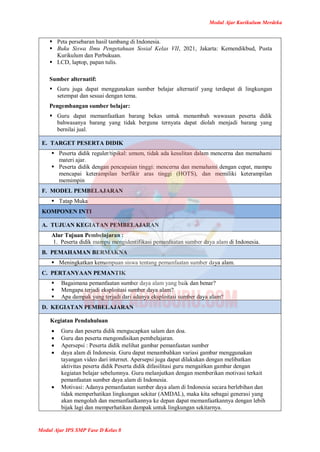 Modul Ajar Kurikulum Merdeka
Modul Ajar IPS SMP Fase D Kelas 8
 Peta persebaran hasil tambang di Indonesia.
 Buku Siswa Ilmu Pengetahuan Sosial Kelas VII, 2021, Jakarta: Kemendikbud, Pusta
Kurikulum dan Perbukuan.
 LCD, laptop, papan tulis.
Sumber alternatif:
 Guru juga dapat menggunakan sumber belajar alternatif yang terdapat di lingkungan
setempat dan sesuai dengan tema.
Pengembangan sumber belajar:
 Guru dapat memanfaatkan barang bekas untuk menambah wawasan peserta didik
bahwasanya barang yang tidak berguna ternyata dapat diolah menjadi barang yang
bernilai jual.
E. TARGET PESERTA DIDIK
 Peserta didik reguler/tipikal: umum, tidak ada kesulitan dalam mencerna dan memahami
materi ajar.
 Peserta didik dengan pencapaian tinggi: mencerna dan memahami dengan cepat, mampu
mencapai keterampilan berfikir aras tinggi (HOTS), dan memiliki keterampilan
memimpin
F. MODEL PEMBELAJARAN
 Tatap Muka
KOMPONEN INTI
A. TUJUAN KEGIATAN PEMBELAJARAN
Alur Tujuan Pembelajaran :
1. Peserta didik mampu mengidentifikasi pemanfaatan sumber daya alam di Indonesia.
B. PEMAHAMAN BERMAKNA
 Meningkatkan kemampuan siswa tentang pemanfaatan sumber daya alam.
C. PERTANYAAN PEMANTIK
 Bagaimana pemanfaatan sumber daya alam yang baik dan benar?
 Mengapa terjadi eksploitasi sumber daya alam?
 Apa dampak yang terjadi dari adanya eksploitasi sumber daya alam?
D. KEGIATAN PEMBELAJARAN
Kegiatan Pendahuluan
 Guru dan peserta didik mengucapkan salam dan doa.
 Guru dan peserta mengondisikan pembelajaran.
 Apersepsi : Peserta didik melihat gambar pemanfaatan sumber
 daya alam di Indonesia. Guru dapat menambahkan variasi gambar menggunakan
tayangan video dari internet. Apersepsi juga dapat dilakukan dengan melibatkan
aktivitas peserta didik Peserta didik difasilitasi guru mengaitkan gambar dengan
kegiatan belajar sebelumnya. Guru melanjutkan dengan memberikan motivasi terkait
pemanfaatan sumber daya alam di Indonesia.
 Motivasi: Adanya pemanfaatan sumber daya alam di Indonesia secara berlebihan dan
tidak memperhatikan lingkungan sekitar (AMDAL), maka kita sebagai generasi yang
akan mengolah dan memanfaatkannya ke depan dapat memanfaatkannya dengan lebih
bijak lagi dan memperhatikan dampak untuk lingkungan sekitarnya.
 