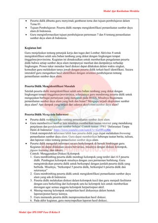 Modul Ajar Kurikulum Merdeka
Modul Ajar IPS SMP Fase D Kelas 8
 Peserta didik dibantu guru menyimak gambaran tema dan tujuan pembelajaran dalam
Tema 01.
 Tujuan Pembelajaran: Peserta didik mampu mengidentifikasi pemanfaatan sumber daya
alam di Indonesia.
 Guru menginformasikan tujuan pembelajaran pertemuan 7 dan 8 tentang pemanfaatan
sumber daya alam di Indonesia.
Kegiatan Inti
Guru menjelaskan tentang petunjuk kerja dan tugas dari Lembar Aktivitas 8 untuk
mengidentifikasi salah satu bahan tambang yang dekat dengan lingkungan tempat
tinggalmu/provinsimu. Kegiatan ini dimaksudkan untuk memberikan pengalaman peserta
didik bahwa setiap sumber daya alam mempunyai manfaat dan dampaknya terhadap
lingkungan. Proses tukar menukar hasil diskusi dapat dilakukan dalam waktu singkat,
kemudian guru melakukan tanya jawab dengan peserta didik terkait hasil identifikasi. Secara
interaktif guru mengaitkan hasil identifikasi dengan orientasi pembelajaran tentang
pemanfaatan sumber daya alam.
Peserta Didik Mengidentifikasi Masalah
Setelah peserta didik mengidentifikasi salah satu bahan tambang yang dekat dengan
lingkungan tempat tinggalnya/provinsinya, selanjutnya guru mendorong peserta didik untuk
mengajukan berbagai pertanyaan yang mengarah pada HOTS. Misalnya Bagaimana
pemanfaatan sumber daya alam yang baik dan benar? Mengapa terjadi eksploitasi sumber
daya alam? Apa dampak yang terjadi dari adanya eksploitasi sumber daya alam?
Peserta Didik Mengelola Informasi
 Peserta didik membaca teks tentang pemanfaatan sumber daya alam.
 Guru memfasilitasi sumber lain misalnya memberikan tautan internet yang mendukung
penjelasan dan pendalaman sumber belajar. Contoh tautan : FWI “Deforestasi Tanpa
Henti di Indonesia” https://www.youtube.com/watch?v=Ge0Wszz8ltc
Untuk memperoleh informasi lebih luas peserta didik juga dapat melakukan browsing
pemanfaatan sumber daya alam. Guru dapat memberikan beberapa tautan berita, tulisan,
dan laporan video tentang pemanfaatan sumber daya alam.
 Peserta didik mengolah informasi secara berkelompok di bawah bimbingan guru.
Kegiatan ini dapat dilakukan secara bervariasi, misalnya dengan diskusi kelompok,
jigsaw learning, dan inkuiri.
Contoh: Menggunakan Diskusi Kelompok
1. Guru membimbing peserta didik membagi kelompok yang terdiri dari 4-5 peserta
didik. Pembagian kelompok misalnya dengan cara permainan berhitung. Guru
mengintruksikan peserta didik untuk berkumpul dengan jumlah peserta didik yang
berbeda. Misalnya, “berkumpul 5 peserta didik, berkumpul 6 peserta didik dan
seterusnya”
2. Guru membimbing peserta didik untuk mengidentifikasi pemanfaatan sumber daya
alam yang ada di Indonesia.
3. Peserta didik melakukan diskusi dalam kelompok kecil dan guru menjadi fasilitator
dengan cara berkeliling dari kelompok satu ke kelompok lain untuk memberikan
dorongan agar semua anggota kelompok berpartisipasi aktif.
4. Masing-masing kelompok melaporkan hasil diskusinya dalam bentuk
laporan/poster/karya lainnya.
5. Guru memandu peserta didik mempresentasikan hasil diskusi.
6. Pada akhir kegiatan, guru menyimpulkan laporan hasil diskusi..
 