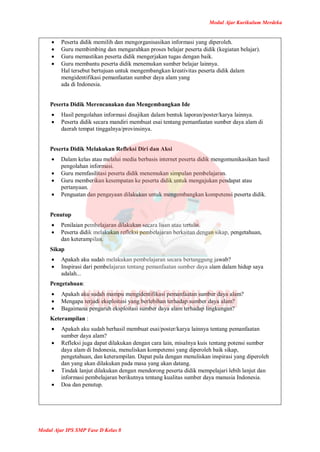 Modul Ajar Kurikulum Merdeka
Modul Ajar IPS SMP Fase D Kelas 8
 Peserta didik memilih dan mengorganisasikan informasi yang diperoleh.
 Guru membimbing dan mengarahkan proses belajar peserta didik (kegiatan belajar).
 Guru memastikan peserta didik mengerjakan tugas dengan baik.
 Guru membantu peserta didik menemukan sumber belajar lainnya.
Hal tersebut bertujuan untuk mengembangkan kreativitas peserta didik dalam
mengidentifikasi pemanfaatan sumber daya alam yang
ada di Indonesia.
Peserta Didik Merencanakan dan Mengembangkan Ide
 Hasil pengolahan informasi disajikan dalam bentuk laporan/poster/karya lainnya.
 Peserta didik secara mandiri membuat esai tentang pemanfaatan sumber daya alam di
daerah tempat tinggalnya/provinsinya.
Peserta Didik Melakukan Refleksi Diri dan Aksi
 Dalam kelas atau melalui media berbasis internet peserta didik mengomunikasikan hasil
pengolahan informasi.
 Guru memfasilitasi peserta didik menemukan simpulan pembelajaran.
 Guru memberikan kesempatan ke peserta didik untuk mengajukan pendapat atau
pertanyaan.
 Penguatan dan pengayaan dilakukan untuk mengembangkan kompetensi peserta didik.
Penutup
 Penilaian pembelajaran dilakukan secara lisan atau tertulis.
 Peserta didik melakukan refleksi pembelajaran berkaitan dengan sikap, pengetahuan,
dan keterampilan.
Sikap
 Apakah aku sudah melakukan pembelajaran secara bertanggung jawab?
 Inspirasi dari pembelajaran tentang pemanfaatan sumber daya alam dalam hidup saya
adalah...
Pengetahuan:
 Apakah aku sudah mampu mengidentifikasi pemanfaatan sumber daya alam?
 Mengapa terjadi eksploitasi yang berlebihan terhadap sumber daya alam?
 Bagaimana pengaruh eksploitasi sumber daya alam terhadap lingkungan?
Keterampilan :
 Apakah aku sudah berhasil membuat esai/poster/karya lainnya tentang pemanfaatan
sumber daya alam?
 Refleksi juga dapat dilakukan dengan cara lain, misalnya kuis tentang potensi sumber
daya alam di Indonesia, menuliskan kompetensi yang diperoleh baik sikap,
pengetahuan, dan keterampilan. Dapat pula dengan menuliskan inspirasi yang diperoleh
dan yang akan dilakukan pada masa yang akan datang.
 Tindak lanjut dilakukan dengan mendorong peserta didik mempelajari lebih lanjut dan
informasi pembelajaran berikutnya tentang kualitas sumber daya manusia Indonesia.
 Doa dan penutup.
 