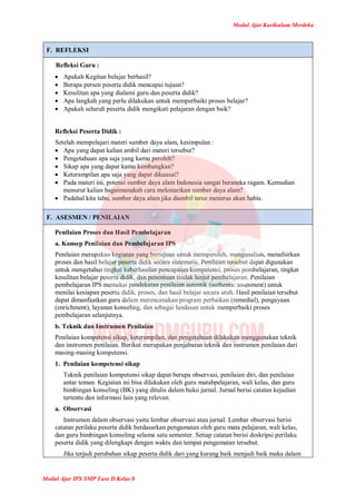 Modul Ajar Kurikulum Merdeka
Modul Ajar IPS SMP Fase D Kelas 8
F. REFLEKSI
Refleksi Guru :
 Apakah Kegitan belajar berhasil?
 Berapa persen peserta didik mencapai tujuan?
 Kesulitan apa yang dialami guru dan peserta didik?
 Apa langkah yang perlu dilakukan untuk memperbaiki proses belajar?
 Apakah seluruh peserta didik mengikuti pelajaran dengan baik?
Refleksi Peserta Didik :
Setelah mempelajari materi sumber daya alam, kesimpulan :
 Apa yang dapat kalian ambil dari materi tersebut?
 Pengetahuan apa saja yang kamu peroleh?
 Sikap apa yang dapat kamu kembangkan?
 Keterampilan apa saja yang dapat dikuasai?
 Pada materi ini, potensi sumber daya alam Indonesia sangat beraneka ragam. Kemudian
menurut kalian bagaimanakah cara melestarikan sumber daya alam?
 Padahal kita tahu, sumber daya alam jika diambil terus menerus akan habis.
F. ASESMEN / PENILAIAN
Penilaian Proses dan Hasil Pembelajaran
a. Konsep Penilaian dan Pembelajaran IPS
Penilaian merupakan kegiatan yang bertujuan untuk memperoleh, menganalisis, menafsirkan
proses dan hasil belajar peserta didik secara sistematis. Penilaian tersebut dapat digunakan
untuk mengetahui tingkat keberhasilan pencapaian kompetensi, proses pembelajaran, tingkat
kesulitan belajar peserta didik, dan penentuan tindak lanjut pembelajaran. Penilaian
pembelajaran IPS memakai pendekatan penilaian autentik (authentic assesment) untuk
menilai kesiapan peserta didik, proses, dan hasil belajar secara utuh. Hasil penilaian tersebut
dapat dimanfaatkan guru dalam merencanakan program perbaikan (remedial), pengayaan
(enrichment), layanan konseling, dan sebagai landasan untuk memperbaiki proses
pembelajaran selanjutnya.
b. Teknik dan Instrumen Penilaian
Penilaian kompetensi sikap, keterampilan, dan pengetahuan dilakukan menggunakan teknik
dan instrumen penilaian. Berikut merupakan penjabaran teknik dan instrumen penilaian dari
masing-masing kompetensi.
1. Penilaian kompetensi sikap
Teknik penilaian kompetensi sikap dapat berupa observasi, penilaian diri, dan penilaian
antar teman. Kegiatan ini bisa dilakukan oleh guru matabpelajaran, wali kelas, dan guru
bimbingan konseling (BK) yang ditulis dalam buku jurnal. Jurnal berisi catatan kejadian
tertentu dan informasi lain yang relevan.
a. Observasi
Instrumen dalam observasi yaitu lembar observasi atau jurnal. Lembar observasi berisi
catatan perilaku peserta didik berdasarkan pengamatan oleh guru mata pelajaran, wali kelas,
dan guru bimbingan konseling selama satu semester. Setiap catatan berisi deskripsi perilaku
peserta didik yang dilengkapi dengan waktu dan tempat pengamatan tersebut.
Jika terjadi perubahan sikap peserta didik dari yang kurang baik menjadi baik maka dalam
 